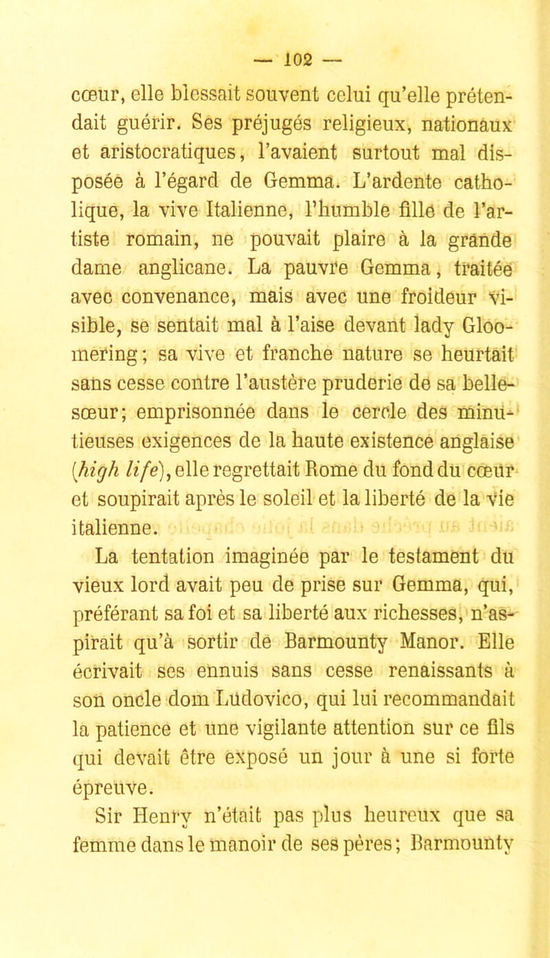 cœur, elle blessait souvent celui qu’elle préten- dait guérir. Ses préjugés religieux, nationaux et aristocratiques, l’avaient surtout mal dis- posée à l’égard de Gemma. L’ardente catho- lique, la vive Italienne, l’humble fille de l’ar- tiste romain, ne pouvait plaire à la grande dame anglicane. La pauvre Gemma, traitée avec convenance, mais avec une froideur Vi- sible, se sentait mal à l’aise devant lady Gloo- inering ; sa vive et franche nature se heurtait sans cesse contre l’austère pruderie de sa belle- sœur; emprisonnée dans le cercle des mimi- tieuses exigences de la haute existence anglaise [high /e/e), elle regrettait Rome du fond du cœür et soupirait après le soleil et la liberté de la vie italienne. La tentation imaginée par le testament du vieux lord avait peu de prise sur Gemma, qui, préférant sa foi et sa liberté aux richesses, n’as- pirait qu’à sortir dé Barmounty Manor. Elle écrivait ses ennuis sans cesse renaissants à son oncle dom Lüdovico, qui lui recommandait la patience et une vigilante attention sur ce fils qui devait être exposé un jour à une si forte épreuve. Sir Henry n’était pas plus heureux que sa femme dans le manoir de ses pères; Barmounty