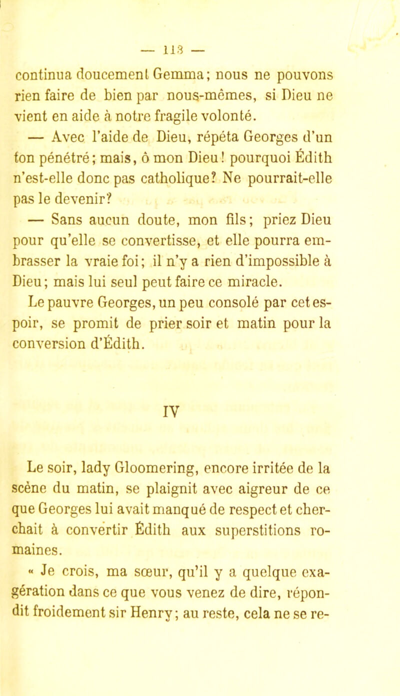 continua doucemenl Gemma; nous ne pouvons rien faire de bien par nous-mêmes, si Dieu ne vient en aide à notre fragile volonté. — Avec l’aide de Dieu, répéta Georges d’un ton pénétré; mais, ô mon Dieu! pourquoi Édith n’est-elle donc pas catholique? Ne pourrait-elle pas le devenir? — Sans aucun doute, mon fils; priez Dieu pour qu’elle se convertisse, et elle pourra em- brasser la vraie foi ; il n’y a rien d’impossible à Dieu; mais lui seul peut faire ce miracle. Le pauvre Georges, un peu consolé par cet es- poir, se promit de prier soir et matin pour la conversion d’Édith. IV Le soir, lady Gloomering, encore irritée de la scène du matin, se plaignit avec aigreur de ce que Georges lui avait manqué de respect et cher- chait à convertir Édith aux superstitions ro- maines. « Je crois, ma sœur, qu’il y a quelque exa- gération dans ce que vous venez de dire, répon- dit froidement sir Henry; au reste, cela ne se re-