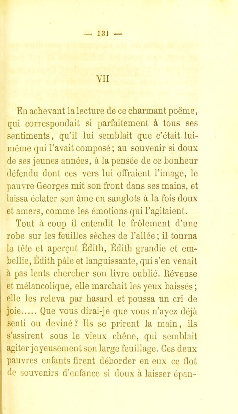 13J YII En achevant la lecture de ce charmant poëme, qui correspondait si parfaitement à tous ses sentiments, qu’il lui semblait que c’était lui- même qui l’avait composé ; au souvenir si doux de ses jeunes années, à la pensée de ce bonheur défendu dont ces vers lui offraient l’image, le pauvre Georges mit son front dans ses mains, et laissa éclater son âme en sanglots à la fois doux et amers, comme les émotions qui l’agitaient. Tout à coup il entendit le frôlement d’une robe sur les feuilles sèches de l’allée ; il tourna la tête et aperçut Edith, Édith grandie et em- bellie, Édith pâle et languissante, qui s’en venait à pas lents chercher son livre oublié. Rêveuse et mélancolique, elle marchait les yeux baissés ; elle les releva par hasard et poussa un cri de joie Que vous dirai-je que vous n’ayez déjà senti ou deviné ? Ils se prirent la main, ils s’assirent sous le vieux chêne, qui semblait agiter joyeusement son large feuillage. Ces deux pauvres enfants firent déborder en eux ce flot de souvenirs d’enfance si doux à laisser épan-