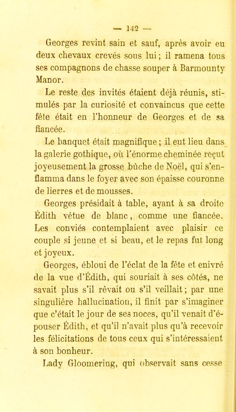 Georges revint sain et sauf, après avoir eu deux chevaux crevés sous lui ; il ramena tous ses compagnons de chasse souper à Barmounty Manor, Le reste des invités étaient déjà réunis, sti- mulés par la curiosité et convaincus que cette fête était en l’honneur de Georges et de sa fiancée. Le banquet était magnifique ; il eut lieu dans_ la galerie gothique, où l’énorme cheminée reçut joyeusement la grosse bûche de Noël, qui s’en- flamma dans le foyer avec son épaisse couronne de lierres et de mousses. Georges présidait à table, ayant à sa droite Edith vêtue de blanc, comme une fiancée. Les conviés contemplaient avec plaisir ce couple si jeune et si beau, et le repas fut long et joyeux. Georges, ébloui de l’éclat de la fête et enivré de la vue d’Édith, qui souriait à ses côtés, ne savait plus s’il rêvait ou s’il veillait ; par une singulière hallucination, il finit par s’imaginer que c’était le jour de ses noces, qu’il venait d’é- pouser Edith, et qu’il n’avait plus qu’à recevoir les félicitations de tous ceux qui s’intéressaient à son bonheur. Lady Gloomering, qui observait sans cesse