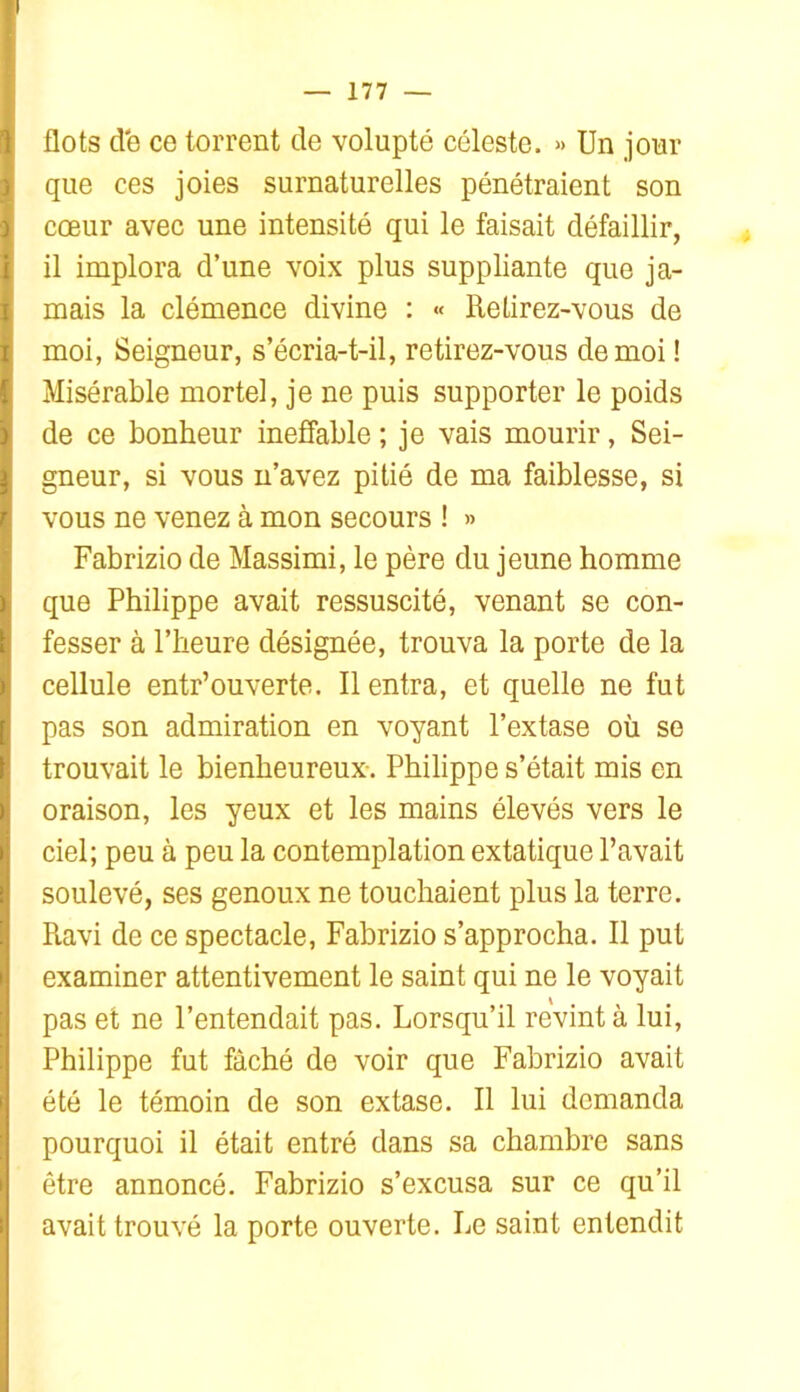 flots de ce torrent de volupté céleste. » Un jour que ces joies surnaturelles pénétraient son coeur avec une intensité qui le faisait défaillir, il implora d’une voix plus suppliante que ja- mais la clémence divine : « Retirez-vous de moi, Seigneur, s’écria-t-il, retirez-vous de moi ! Misérable mortel, je ne puis supporter le poids de ce bonheur ineffable ; je vais mourir, Sei- gneur, si vous n’avez pitié de ma faiblesse, si vous ne venez à mon secours ! » Fabrizio de Massimi, le père du jeune homme que Philippe avait ressuscité, venant se con- fesser à l’heure désignée, trouva la porte de la cellule entr’ouverte. Il entra, et quelle ne fut pas son admiration en voyant l’extase où se trouvait le bienheureux-. Philippe s’était mis en oraison, les yeux et les mains élevés vers le ciel; peu à peu la contemplation extatique Pavait soulevé, ses genoux ne touchaient plus la terre. Ravi de ce spectacle, Fabrizio s’approcha. Il put examiner attentivement le saint qui ne le voyait pas et ne l’entendait pas. Lorsqu’il revint à lui, Philippe fut fâché de voir que Fabrizio avait été le témoin de son extase. Il lui demanda pourquoi il était entré dans sa chambre sans être annoncé. Fabrizio s’excusa sur ce qu’il avait trouvé la porte ouverte. Le saint entendit