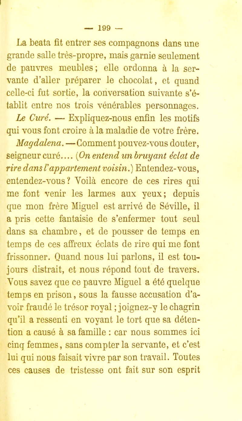 La beata fit entrer ses compagnons dans une grande salle très-propre, mais garnie seulement de pauvres meubles ; elle ordonna à la ser- vante d’aller préparer le chocolat, et quand celle-ci fut sortie, la conversation suivante s’é- tablit entre nos trois vénérables personnages. Le Curé. — Expliquez-nous enfin les motifs qui vous font croire à la maladie de votre frère. Magdalena. —Gomment pouvez-vous douter, seigneur curé.... [On entend un bruyant éclat de rire dans T appartement voisin.) Entendez-vous, entendez-vous? Voilà encore de ces rires qui me font venir les larmes aux yeux; depuis que mon frère Miguel est arrivé de Séville, il a pris cette fantaisie de s’enfermer tout seul dans sa chambre, et de pousser de temps en temps de ces affreux éclats de rire qui me font frissonner. Quand nous lui parlons, il est tou- jours distrait, et nous répond tout de travers. Vous savez que ce pauvre Miguel a été quelque temps en prison, sous la fausse accusation d’a- voir fraudé le trésor royal ; joignez-y le chagrin qu’il a ressenti en voyant le tort que sa déten- tion a causé à sa famille : car nous sommes ici cinq femmes, sans compter la servante, et c’est lui qui nous faisait vivre par son travail. Toutes ces causes de tristesse ont fait sur son esprit