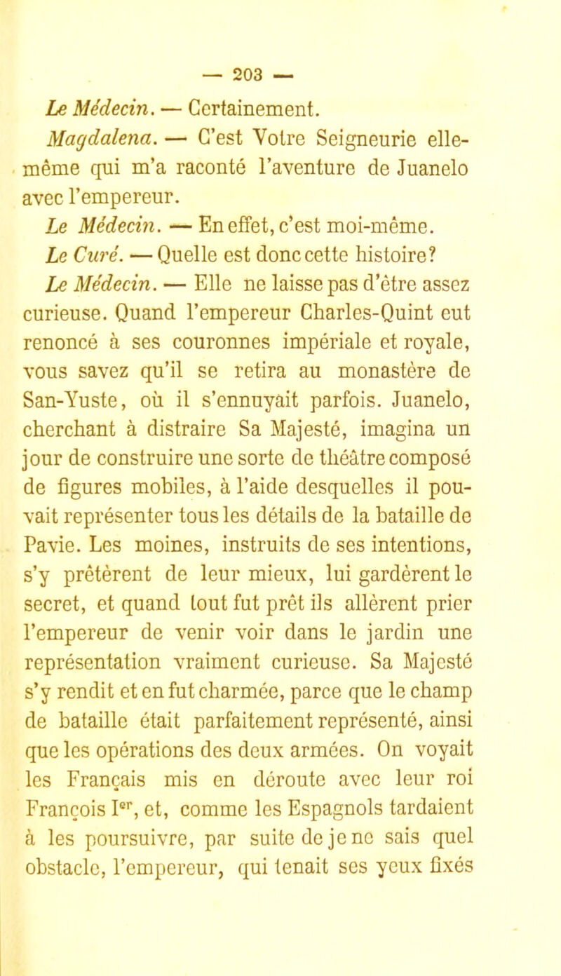 Ze Médecin. — Certainement. Magdalena. — C’est Votre Seigneurie elle- même qui m’a raconté l’aventure de Juanelo avec l’empereur. Le Médecin. —En effet, c’est moi-même. Le Curé. —Quelle est donc cette histoire? Le Médecin. — Elle ne laisse pas d’être assez curieuse. Quand l’empereur Charles-Quint eut renoncé à ses couronnes impériale et royale, vous savez qu’il se retira au monastère de San-Yuste, où il s’ennuyait parfois. Juanelo, cherchant à distraire Sa Majesté, imagina un jour de construire une sorte de théâtre composé de figures mobiles, à l’aide desquelles il pou- vait représenter tous les détails de la bataille de Pavie. Les moines, instruits de ses intentions, s’y prêtèrent de leur mieux, lui gardèrent le secret, et quand tout fut prêt ils allèrent prier l’empereur de venir voir dans le jardin une représentation vraiment curieuse. Sa Majesté s’y rendit et en fut charmée, parce que le champ de bataille était parfaitement représenté, ainsi que les opérations des deux armées. On voyait les Français mis en déroute avec leur roi François I®’’, et, comme les Espagnols tardaient à les poursuivre, par suite de je ne sais quel obstacle, l’empereur, qui tenait ses yeux fixés