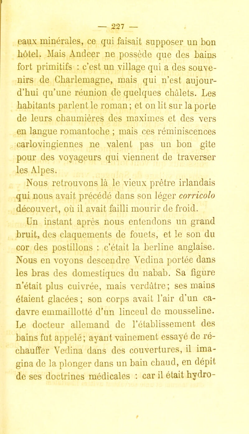 eaux minérales, ce qui faisait supposer un bon hôtel. Mais Andeer ne possède que des bains fort primitifs : c’est un village qui a des souve- nirs de Charlemagne, mais qui n’est aujour- d’hui qu’une réunion de quelques chalets. Les habitants parlent le roman ; et on lit sur la porte de leurs chaumières des maximes et des vers en langue romantoche ; mais ces réminiscences carlovingiennes ne valent pas un bon gîte pour des voyageurs qui viennent de traverser les Alpes. Nous retrouvons là le vieux prêtre irlandais qui nous avait précédé dans son léger corricolo découvert, où il avait failli mourir de froid. Un instant après nous entendons un grand bruit, des claquements de fouets, et le son du cor des postillons : c’était la berline anglaise. Nous en voyons descendre Yedina portée dans les bras des domestiques du nabab. Sa figure n’était plus cuivrée, mais verdâtre; ses mains étaient glacées; son corps avait l’air d’un ca- davre emmaillotté d’un linceul de mousseline. Le docteur allemand de l’établissement des bains fut appelé ; ayant vainement essayé de ré- chauffer Yedina dans des couvertures, il ima- gina de la plonger dans un bain cbaud, en dépit de ses doctrines médicales ; car il était hydro-