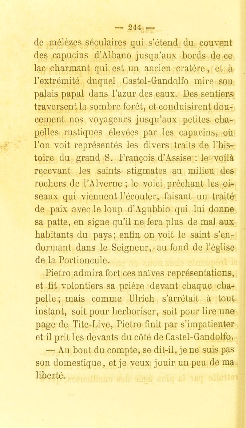 de mélèzes séculaires qui s’étend du couvent des capucins d’Albano jusqu’aux bords de ce lac charmant qui est un ancien cratère, et à l’extrémité duquel Castel-Gandolfo mire son palais papal dans l’azur des eaux. Des sentiers traversent la sombre forêt, et conduisirent dou- cement nos voyageurs jusqu’aux petites cha- pelles rustiques élevées par les capucins, où l’on voit représentés les divers traits de l’his- toire du grand S. François d’Assise : le. voilà recevant les saints stigmates au milieu des rochers de l’Alverne ; le voici prêchant les oi- seaux qui viennent l’écouter, faisant un traité de paix avec le loup d’Agubbio qui lui donne sa patte, en signe qu’il ne fera plus de mai aux habitants du pays; enfin on voit le saint s’en- dormant dans le Seigneur, au fond de l’église de la Portioncule. Pietro admira fort ces naïves représentations, et fit volontiers sa prière devant chaque cha- pelle; mais comme Ulrich s’arrêtait à tout instant, soit pour herboriser, soit pour lire une page de Tite-Live, Pietro finit par s’impatienter et il prit les devants du côté de Castel-Gandolfo. — Au bout du compte, se dit-il, je ne suis pas son domestique, et je veux jouir un peu de ma liberté.