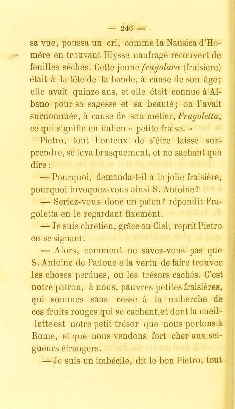 sa vue, poussa un cri, comme la Nausica d’Ho- mère en trouvant Ulysse naufragé recouvert de feuilles sèches. Cette jeune(fraisière) était à la tête de la bande, à cause de son âge; elle avait quinze ans, et elle était connue à Al- bano pour sa sagesse et sa beauté; on l’avait surnommée, à cause de son métier, Fragoletta^ ce qui signifie en italien « petite fraise. » Pietro, tout honteux de s’ôtre laissé sur- prendre, se leva brusquement, et ne sachant que dire ; — Pourquoi, demanda-t-il à la jolie fraisière, pourquoi invoquez-vous ainsi S. Antoine? — Seriez-vous donc un païen? répondit Fra- goletta en le regardant fixement. — Je suis chrétien, grâce au Ciel, reprit Pietro en se signant. — Alors, comment ne savez-vous pas que S. Antoine de Padoue a la vertu de faire trouver, les choses perdues, ou les trésors cachés. C’est notre patron, à nous, pauvres petites fraisières, qui sommes sans cesse à la recherche de ces fruits rouges qui se cachent,et dont la cueil- lette est notre petit trésor que nous portons à Rome, et que nous vendons fort cher aux sei- gneurs étrangers. — Je suis un imbécile, dit le bon Pietro, tout