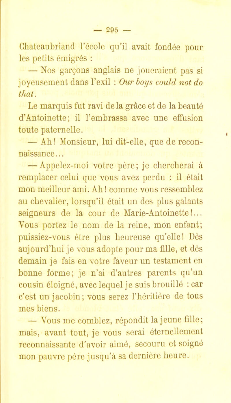 Chateaubriand l’école qu’il avait fondée pour les petits émigrés ; — Nos garçons anglais ne joueraient pas si joyeusement dans l’exil : Our hotjs could not do that. Le marquis fut ravi delà grâce et de la beauté d’Antoinette; il l’embrassa avec une effusion toute paternelle. — Ab! Monsieur, lui dit-elle, que de recon- naissance... — Appelez-moi votre père; je chercherai à remplacer celui que vous avez perdu ; il était mon meilleur ami. Ah ! comme vous ressemblez au chevalier, lorsqu’il était un des plus galants seigneurs de la cour de Marie-Antoinette!... Vous portez le nom de la reine, mon enfant; puissiez-vous être plus heureuse qu’elle! Dès aujourd’hui je vous adopte pour ma fille, et dès demain je fais en votre faveur un testament en bonne forme; je n’ai d’autres parents qu’un cousin éloigné, avec lequel je suis brouillé ; car c’est un jacobin; vous serez l’héritière de tous mes biens. — Vous me comblez, répondit la jeune fille; mais, avant tout, je vous serai éternellement reconnaissante d’avoir aimé, secouru et soigné mon pauvre père jusqu’à sa dernière heure.