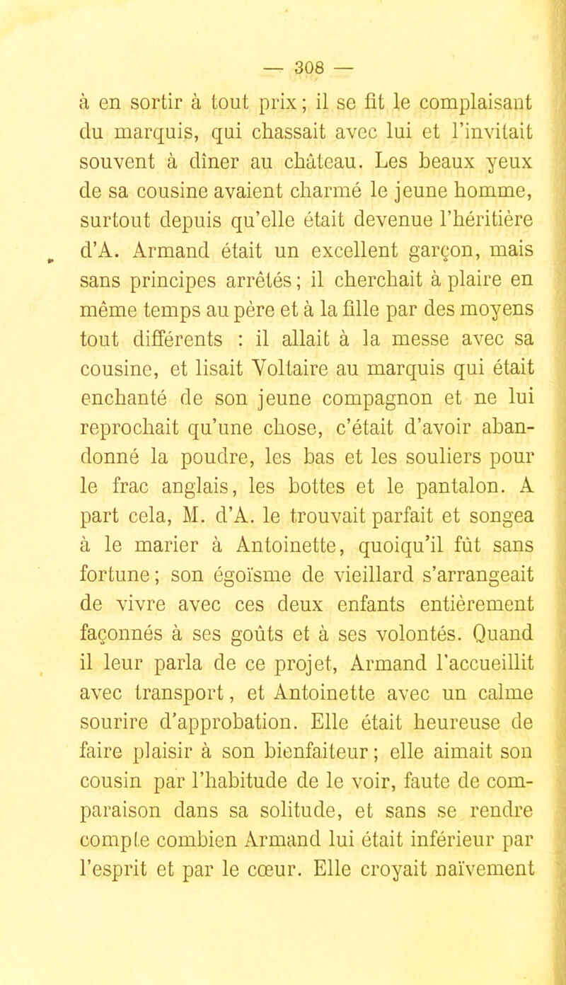 à en sortir à tout prix ; il se fit le complaisant du marquis, qui chassait avec lui et l’invitait souvent à dîner au château. Les beaux yeux de sa cousine avaient charmé le jeune homme, surtout depuis qu’elle était devenue l’héritière d’A. Armand était un excellent garçon, mais sans principes arrêtés ; il cherchait à plaire en même temps au père et à la fille par des moyens tout différents ; il allait à la messe avec sa cousine, et lisait Yoltaire au marquis qui était enchanté de son jeune compagnon et ne lui reprochait qu’une chose, c’était d’avoir aban- donné la poudre, les bas et les souliers pour le frac anglais, les bottes et le pantalon. A part cela, M. d’A. le trouvait parfait et songea à le marier à Antoinette, quoiqu’il fût sans fortune ; son égoïsme de vieillard s’arrangeait de vivre avec ces deux enfants entièrement façonnés à ses goûts et à ses volontés. Quand il leur parla de ce projet, Armand l'accueillit avec transport, et Antoinette avec un calme sourire d’approbation. Elle était heureuse de faire plaisir à son bienfaiteur ; elle aimait son cousin par l’habitude de le voir, faute de com- paraison dans sa solitude, et sans se rendre compte combien Armand lui était inférieur par l’esprit et par le cœur. Elle croyait naïvement