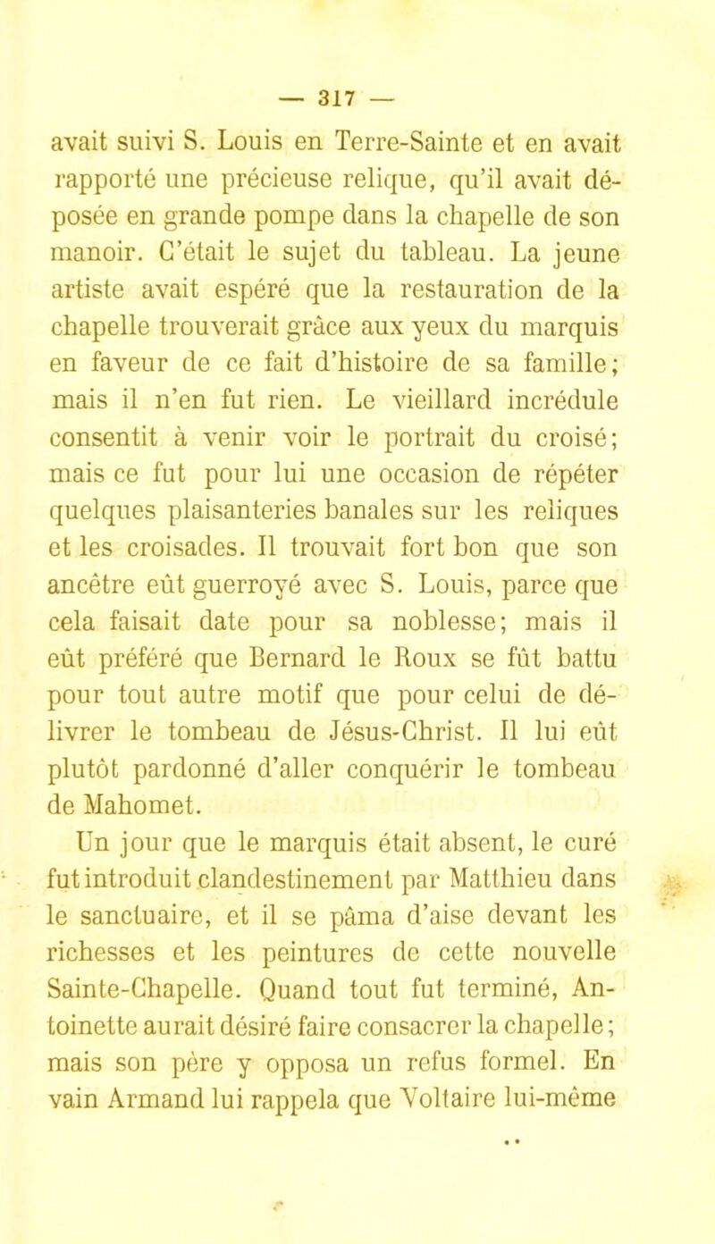 avait suivi S. Louis en Terre-Sainte et en avait rapporté une précieuse relique, qu’il avait dé- posée en grande pompe dans la chapelle de son manoir. C’était le sujet du tableau. La jeune artiste avait espéré que la restauration de la chapelle trouverait grâce aux yeux du marquis en faveur de ce fait d’histoire de sa famille; mais il n’en fut rien. Le vieillard incrédule consentit à venir voir le portrait du croisé; mais ce fut pour lui une occasion de répéter quelques plaisanteries banales sur les reliques et les croisades. Il trouvait fort bon que son ancêtre eût guerroyé avec S. Louis, parce que cela faisait date pour sa noblesse; mais il eût préféré que Bernard le Roux se fût battu pour tout autre motif que pour celui de dé- livrer le tombeau de Jésus-Christ. Il lui eût plutôt pardonné d’aller conquérir le tombeau de Mahomet. Un jour que le marquis était absent, le curé fut introduit clandestinement par Matthieu dans le sanctuaire, et il se pâma d’aise devant les richesses et les peintures de cette nouvelle Sainte-Chapelle. Quand tout fut terminé, An- toinette aurait désiré faire consacrer la chapelle ; mais son père y opposa un refus formel. En vain Armand lui rappela que Voltaire lui-même