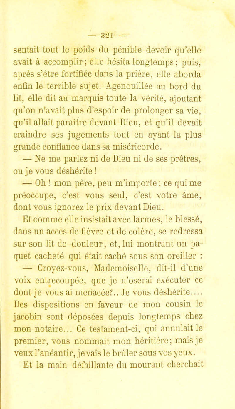 sentait tout le poids du pénible devoir qu’elle avait à accomplir; elle hésita longtemps; puis, après s’être fortifiée dans la prière, elle aborda enfin le terrible sujet. Agenouillée au bord du lit, elle dit au marquis toute la vérité, ajoutant qu’on n’avait plus d’espoir de prolonger sa vie, qu’il allait paraître devant Dieu, et qu’il devait craindre ses jugements tout en ayant la plus grande confiance dans sa miséricorde. — Ne me parlez ni de Dieu ni de ses prêtres, ou je vous déshérite ! — Oh ! mon père, peu m’importe ; ce qui me préoccupe, c’est vous seul, c’est votre âme, dont vous ignorez le prix devant Dieu. Et comme elle insistait avec larmes, le blessé, dans un accès de fièvre et de colère, se redressa sur son lit de douleur, et, lui montrant un pa- quet cacheté qui était caché sous son oreiller : — Croyez-vous, Mademoiselle, dit-il d’une voix entrecoupée, que je n’oserai exécuter ce dont je vous ai menacée?.. Je vous déshérite.... Des dispositions en faveur de mon cousin le jacobin sont déposées depuis longtemps chez mon notaire... Ce testament-ci, qui annulait le premier, vous nommait mon héritière; mais je veux l’anéantir, je vais le brûler sous vos yeux. Et la main défaillante du mourant cherchait