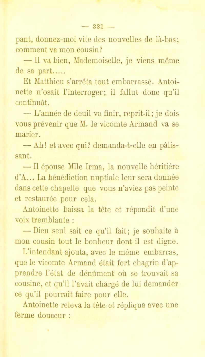 pant, donnez-moi vite des nouvelles de là-bas ; comment va mon cousin? — Il va bien, Mademoiselle, je viens même de sa part Et Matthieu s’arrêta tout embarrassé. Antoi- nette n’osait l’interroger; il fallut donc qu’il continuât. — L’année de deuil va finir, reprit-il; je dois vous prévenir que M. le vicomte Armand va se marier. — Ab! et avec qui? demanda-t-elle en pâlis- sant. — Il épouse Mlle Irma, la nouvelle héritière d’A... La bénédiction nuptiale leur sera donnée dans cette chapelle que vous n’aviez pas peinte et restaurée pour cela. Antoinette baissa la tête et répondit d’une voix tremblante : — Dieu seul sait ce qu’il fait; je souhaite à mon cousin tout le bonheur dont il est digne. L’intendant ajouta, avec le même embarras, que le vicomte Armand était fort chagrin d’ap- prendre l’état de dénùment où se trouvait sa cousine, et qu’il l’avait chargé de lui demander ce qu’il pourrait faire pour elle. Antoinette releva la tête et répliqua avec une ferme douceur :