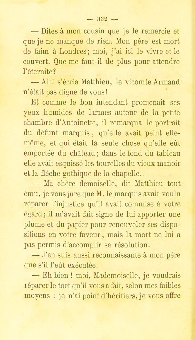 — Dites à mon cousin que je le remercie et que je ne manque de rien. Mon père est mort de faim à Londres; moi, j’ai ici le vivre et le couvert. Que me faut-il de plus pour attendre l’éternité? — Ail! s’écria Matthieu, le vicomte Armand n’était pas digne de vous ! Et comme le hou intendant promenait ses yeux humides de larmes autour de la petite chambre d’Antoinette, il remarqua le portrait du défunt marquis , qu’elle avait peint elle- même, et qui était la seule chose qu’elle eût emportée du château ; dans le fond du tableau elle avait esquissé les tourelles du vieux manoir et la flèche gothique de la chapelle. — Ma chère demoiselle, dit Matthieu tout ému, je vous jure que M. le marquis avait voulu réparer l’injustice qu’il avait commise à votre égard; il m’avait fait signe de lui apporter une plume et du papier pour renouveler ses dispo- sitions en votre faveur, mais la mort ne lui a pas permis d’accomplir sa résolution. — J’en suis aussi reconnaissante à mon père que s’il l’eût exécutée. — Eh bien ! moi. Mademoiselle, je voudrais réparer le tort qu’il vous a fait, selon mes faibles moyens ; je n’ai point d’héritiers, je vous offre