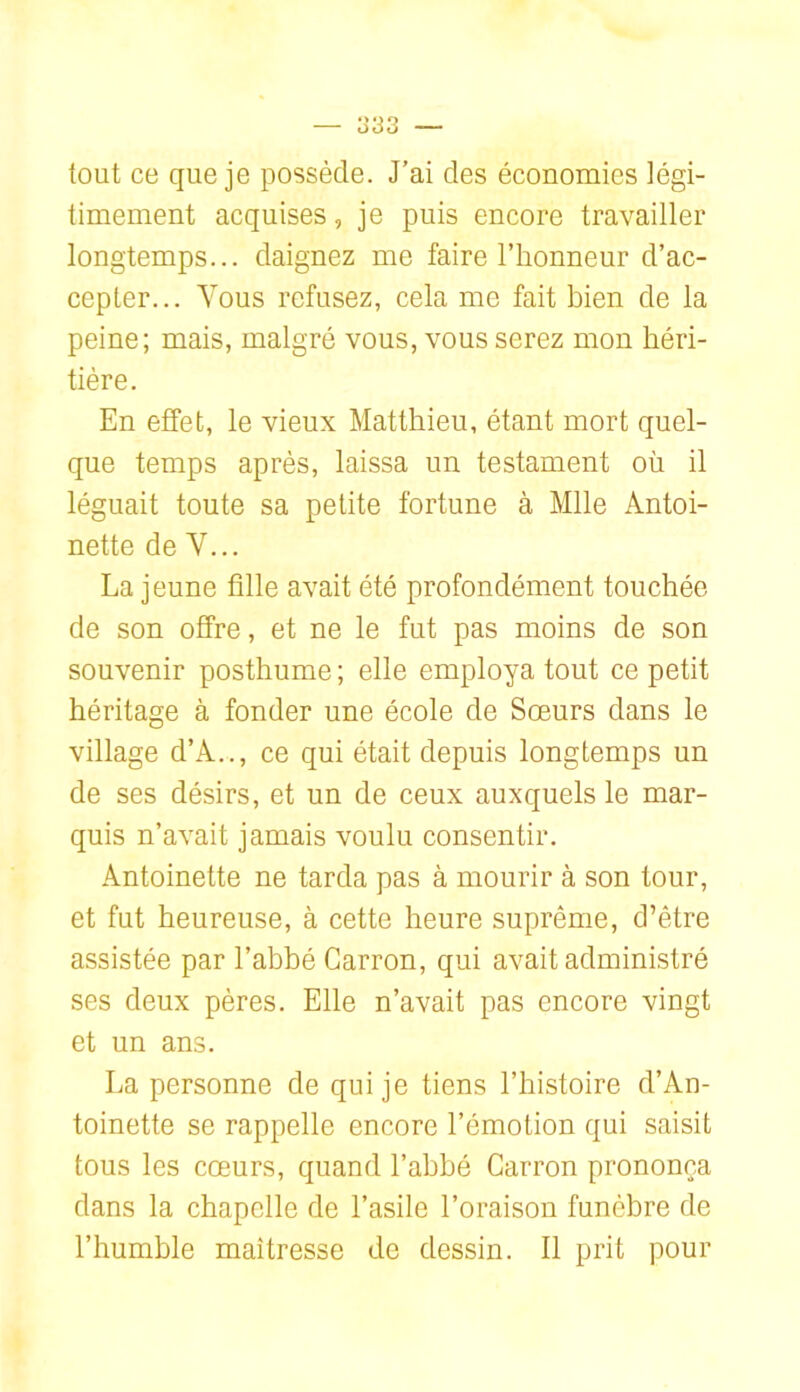 tout ce que je possède. J’ai des économies légi- timement acquises, je puis encore travailler longtemps... daignez me faire l’honneur d’ac- cepter... Vous refusez, cela me fait bien de la peine; mais, malgré vous, vous serez mon héri- tière. En effet, le vieux Matthieu, étant mort quel- que temps après, laissa un testament où il léguait toute sa petite fortune à Mlle Antoi- nette de V... La jeune fille avait été profondément touchée de son offre, et ne le fut pas moins de son souvenir posthume ; elle employa tout ce petit héritage à fonder une école de Sœurs dans le village d’A.., ce qui était depuis longtemps un de ses désirs, et un de ceux auxquels le mar- quis n’avait jamais voulu consentir. Antoinette ne tarda pas à mourir à son tour, et fut heureuse, à cette heure suprême, d’être assistée par l’abbé Carron, qui avait administré ses deux pères. Elle n’avait pas encore vingt et un ans. La personne de qui je tiens l’histoire d’An- toinette se rappelle encore l’émotion qui saisit tous les cœurs, quand l’abbé Carron prononça dans la chapelle de l’asile l’oraison funèbre de l’humble maîtresse de dessin. Il prit pour