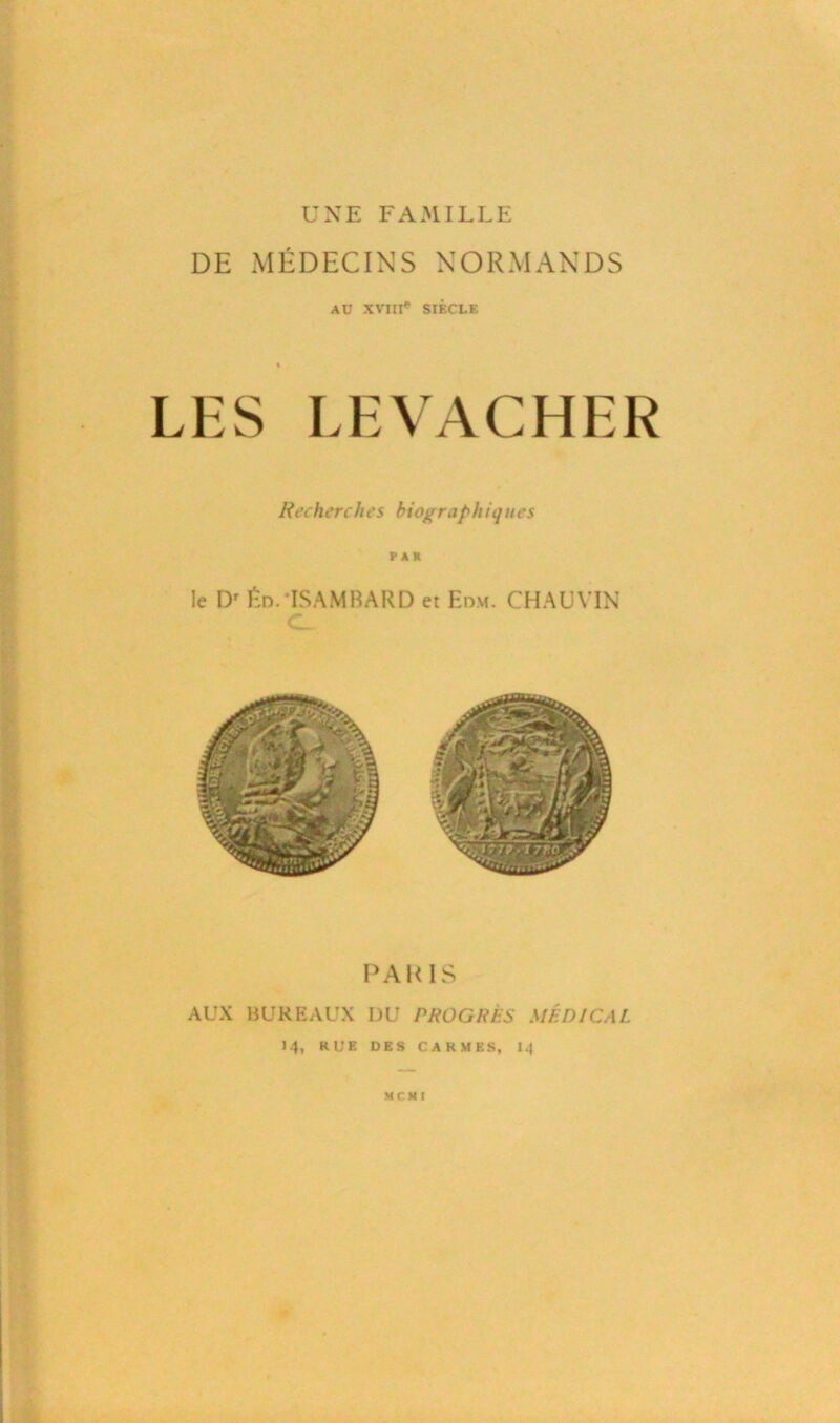 UNE FAMILLE DE MÉDECINS NORMANDS AU XVIII® SIÈCLE LES LEVACHER Rechercfies biogra/>hiques PAR le Dr fin. ISAMBARD et Edm. CHAUVIN C. PARIS AUX BUREAUX I)U PROGRÈS MÉDICAL 14, RUE DES CARMES, 14