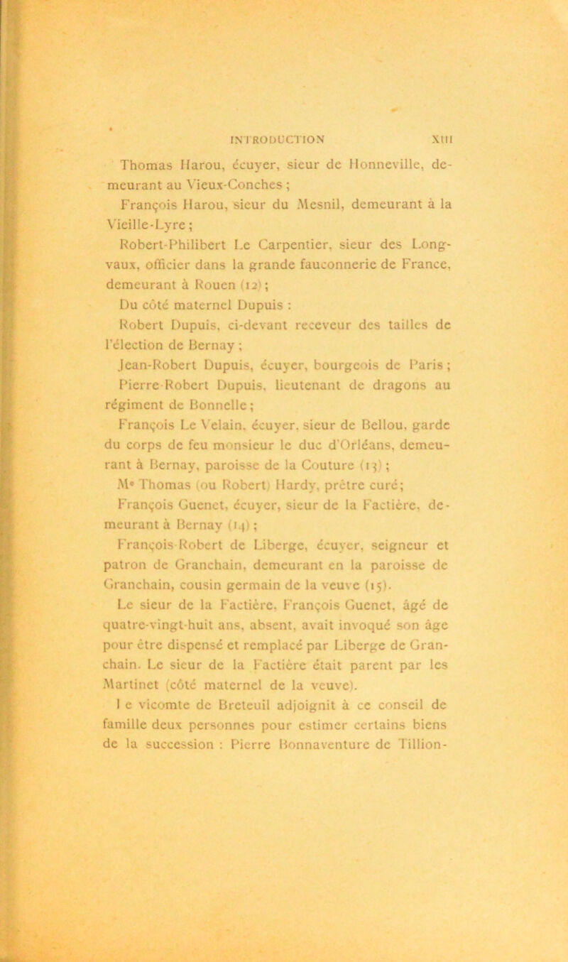 Thomas Harou, écuyer, sieur de Honneville, de- meurant au Yieux-Conches ; François Harou, sieur du Mesnil, demeurant à la Vieille-Lyre ; Robert-Philibert Le Carpentier, sieur des Long- vaux, officier dans la grande fauconnerie de France, demeurant à Rouen (12); Du côté maternel Dupuis : Robert Dupuis, ci-devant receveur des tailles de l’élection de Bernay ; Jean-Robert Dupuis, écuyer, bourgeois de Paris; Pierre Robert Dupuis, lieutenant de dragons au régiment de Bonnelle; François Le Velain. écuyer, sieur de Bellou. garde du corps de feu monsieur le duc d’Orléans, demeu- rant à Bernay, paroisse de la Couture (13) ; M« Thomas (ou Robert Hardy, prêtre curé; François Guenct, écuyer, sieur de la Faclièrc. de- meurant à Bernay (iq) ; François Robert de Liberge, écuyer, seigneur et patron de Granchain, demeurant en la paroisse de Granchain, cousin germain de la veuve (15). Le sieur de la Factière. François Guenet, âgé de quatre-vingt-huit ans, absent, avait invoqué son âge pour être dispensé et remplacé par Liberge de Gran- chain. Le sieur de la Factière était parent par les Martinet (côté maternel de la veuve). I e vicomte de Breteuil adjoignit â ce conseil de famille deux personnes pour estimer certains biens de la succession : Pierre Bonnaventure de 1 illion-