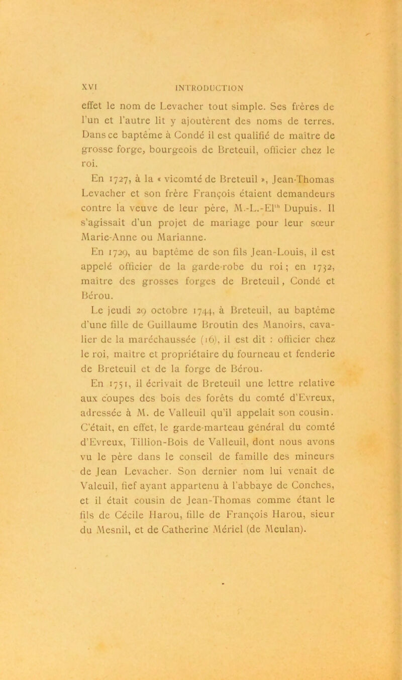 effet le nom de Levacher tout simple. Ses frères de l'un et l'autre lit y ajoutèrent des noms de terres. Dans ce baptême à Coudé il est qualifié de maître de grosse forge, bourgeois de Breteuil, officier chez le roi. En 1727, à la « vicomté de Breteuil », Jean-Thomas Levacher et son frère François étaient demandeurs contre la veuve de leur père, M.-L.-El' Dupuis. Il s’agissait d’un projet de mariage pour leur sœur Marie-Anne ou Marianne. En 1729, au baptême de son fils Jean-Louis, il est appelé officier de la garde-robe du roi; en 1732, maître des grosses forges de Breteuil, Condé et Bérou. Le jeudi 29 octobre 17.44, à. Breteuil, au baptême d’une fille de Guillaume Broutin des Manoirs, cava- lier de la maréchaussée (16), il est dit : officier chez le roi, maître et propriétaire du fourneau et fenderie de Breteuil et de la forge de Bérou. En 1751, il écrivait de Breteuil une lettre relative aux coupes des bois des forêts du comté d’Evreux, adressée à M. de Valleuil qu’il appelait son cousin. C’était, en effet, le garde-marteau général du comté d’Evreux, Tillion-Bois de Valleuil, dont nous avons vu le père dans le conseil de famille des mineurs de Jean Levacher. Son dernier nom lui venait de Valeuil, fief ayant appartenu à l’abbaye de Conches, et il était cousin de Jean-Thomas comme étant le fils de Cécile Harou, fille de François Ilarou, sieur du Mesnil, et de Catherine Mériel (de Meulan).