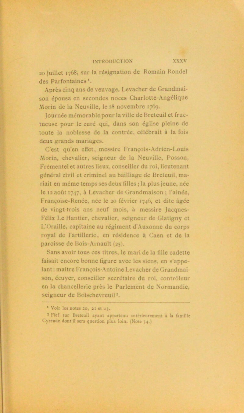 20 juillet 1768, sur la résignation de Romain Rondel des Parfontaines *. Après cinq ans de veuvage. Levacher de Grandmai- son épousa en secondes noces Charlotte-Angélique Morin de la Neuville, le 28 novembre 1769. Journée mémorable pour la ville de Rreteuil et fruc- tueuse pour le curé qui, dans son église pleine de toute la noblesse de la contrée, célébrait à la fois deux grands mariages. C'est qu'en effet, messirc François-Adrien-Louis Morin, chevalier, seigneur de la Neuville, F‘osson, Frémentel et autres lieux, conseiller du roi, lieutenant général civil et criminel au bailliage de Breleuil, ma- riait en même temps ses deux tilles ; la plus jeune, née le 12 août 1747, à Levacher de Grandmaison ; l'ainée, Françoise-Renée, née le 20 février 1741», et dite âgée de vingt-trois ans neuf mois, à messire Jacques- Félix Le Hantier, chevalier, seigneur de Glatigny et L'Oraille, capitaine au régiment d'Auxonnc du corps royal de l'artillerie, en résidence à Caen et de la paroisse de Bois-Arnault (25). Sans avoir tous ces titres, le mari de la fille cadette faisait encore bonne figure avec les siens, en s'appe- lant : maitre François-Antoine Levacher de Grandmai- son, écuyer, conseiller secrétaire du roi, contrôleur en la chancellerie près le Fortement de Normandie, seigneur de Boischevreuil *. ‘ Voir les notes 20, 21 et 23. 3 Fief sur Breteuil ayant appartenu antérieurement à la famille Cyreude dont il sera question plus loin. (Note 54.)