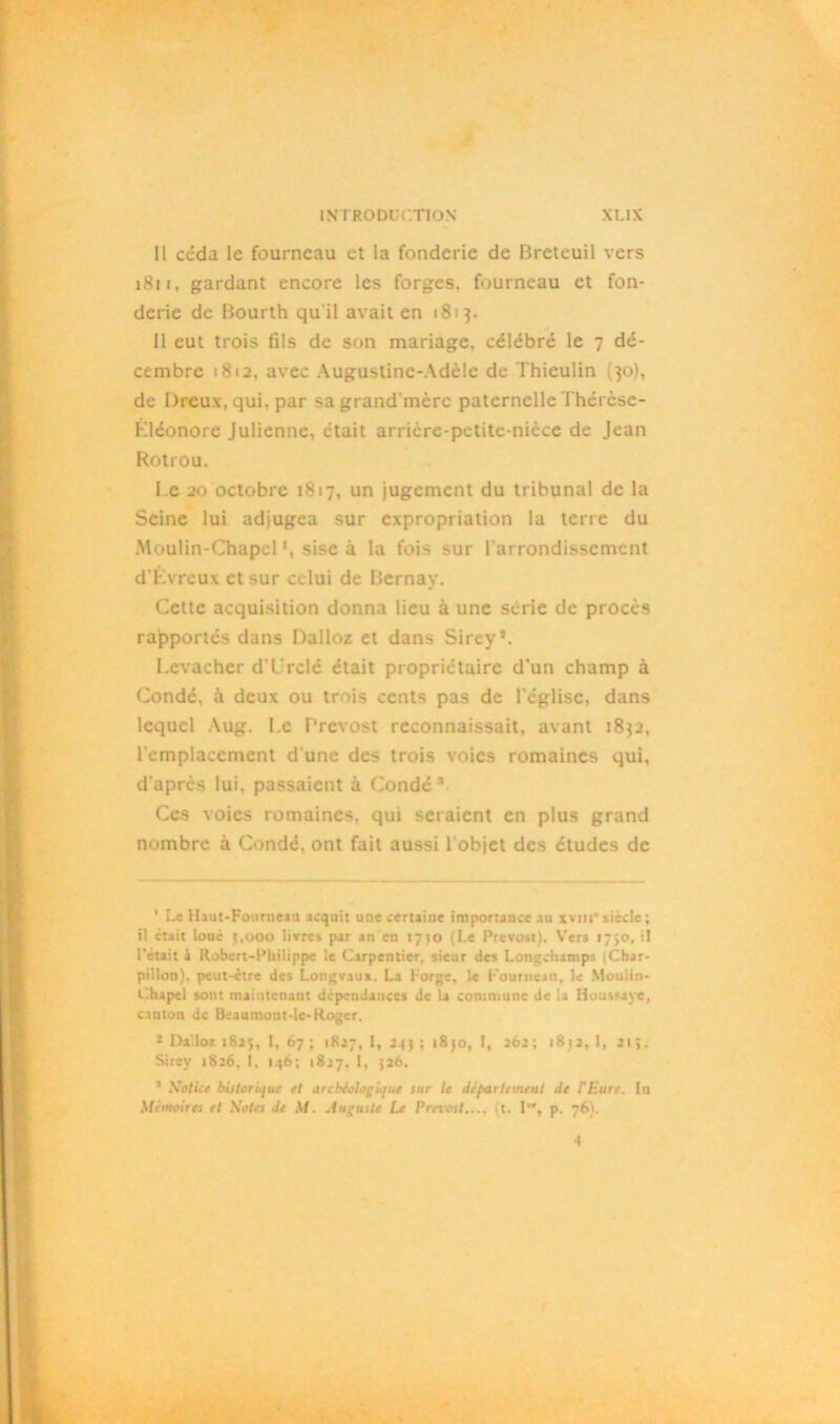 Il céda le fourneau et la fonderie de Breteuil vers 1811, gardant encore les forges, fourneau et fon- derie de Bourth qu'il avait en 1813. Il eut trois fils de son mariage, célébré le 7 dé- cembre 181a. avec Augustine-Adèle de Thieulin (30), de Dreux, qui, par sagrand'mèrc paternelle Thérèse- Kléonore Julienne, était arrière-petite-nicce de Jean Rotrou. Le 20 octobre 1817, un jugement du tribunal de la Seine lui adjugea sur expropriation la terre du Moulin-Chapel sise à la fois sur l’arrondissement d’Évreux et sur celui de Bernav. Cette acquisition donna lieu à une série de procès rapportés dans Dalloz et dans Sirey’. I.evachcr d'L'rclé était propriétaire d’un champ à Condé, à deux ou trois cents pas de l’église, dans lequel Aug. Le Prévost reconnaissait, avant 1832, l'emplacement d’une des trois voies romaines qui, d’après lui. passaient à Condé3. Ces voies romaines, qui seraient en plus grand nombre à Condé, ont fait aussi l’objet des études de 1 Le Haut-Fourneau acquit une certaine importance au xvm*siècle; il était loué 3,000 livres par an en 17 jo (Le Prévost). Vers r7>o, il l’était à Robert-Philippe le Carpentier, sieur îles Longchatnps Char- pillon). peut-être îles Longvaux. La l orge, le Fourneau, le Moulin- Chapel sont maintenant dépendances de la commune de la Houssaye, cauton de Beaumoot-le-Roger. 8 Dalloz 1825, l, 67 ; 1827, I, 233 ; 1830, I, 262; 1832,1,215. Sirey 1826, I. 146; 1827. I, 526. 1 Notice historique et drchèologLjue sur le département de l'Eure. In Mémoires et Notes Je M. Auguste Le Prévost..., 11. I, p. 76). -I