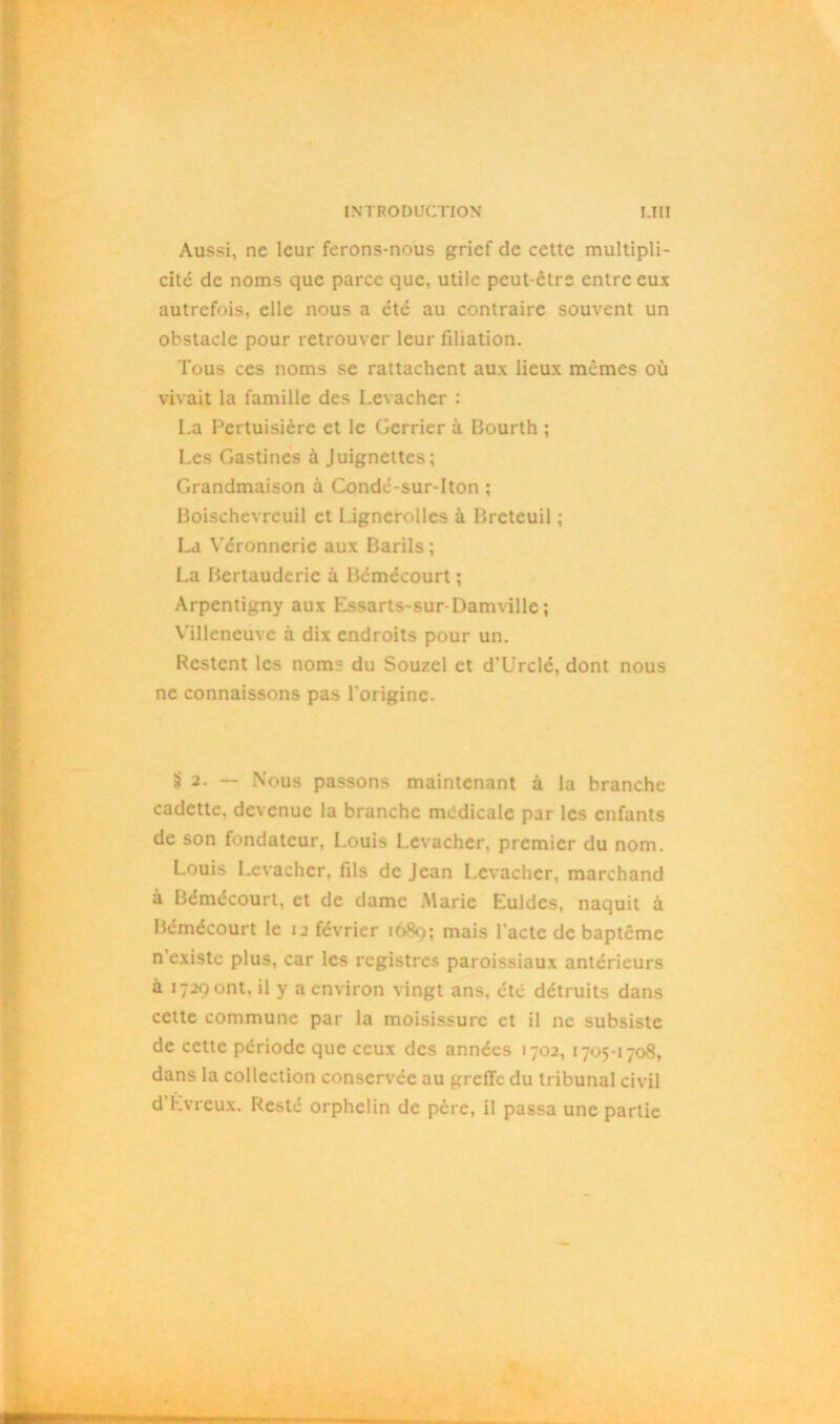 Aussi, ne leur ferons-nous grief de cette multipli- cité de noms que parce que, utile peut-être entre eux autrefois, elle nous a été au contraire souvent un obstacle pour retrouver leur filiation. Tous ces noms se rattachent aux lieux mêmes où vivait la famille des Levacher : La Pertuisière et le Gerrier à Dourth ; Les Gastincs à Juignettes; Grandmaison à Condé-sur-lton ; Boischevreuil et Lignerolles à Breteuil ; La Véronncrie aux Barils ; La Bertaudcrie à Bémécourt ; Arpentigny aux Essarts-sur-Damville ; Villeneuve à dix endroits pour un. Restent les nom- du Souzel et d’Urclé, dont nous ne connaissons pas l'origine. £ 2. — Nous passons maintenant à la branche cadette, devenue la branche médicale par les enfants de son fondateur, Louis Levacher. premier du nom. Louis Levacher. fils de Jean Levacher, marchand à Bémécourt, et de dame Marie Euldes, naquit à Bémécourt le 12 février 1680; mais l’acte de baptême n’existe plus, car les registres paroissiaux antérieurs à 1729 ont. il y a environ vingt ans, été détruits dans cette commune par la moisissure et il 11e subsiste de cette période que ceux des années 1702, 1705-1708, dans la collection conservée au greffe du tribunal civil d’Lvreux. Resté orphelin de père, il passa une partie