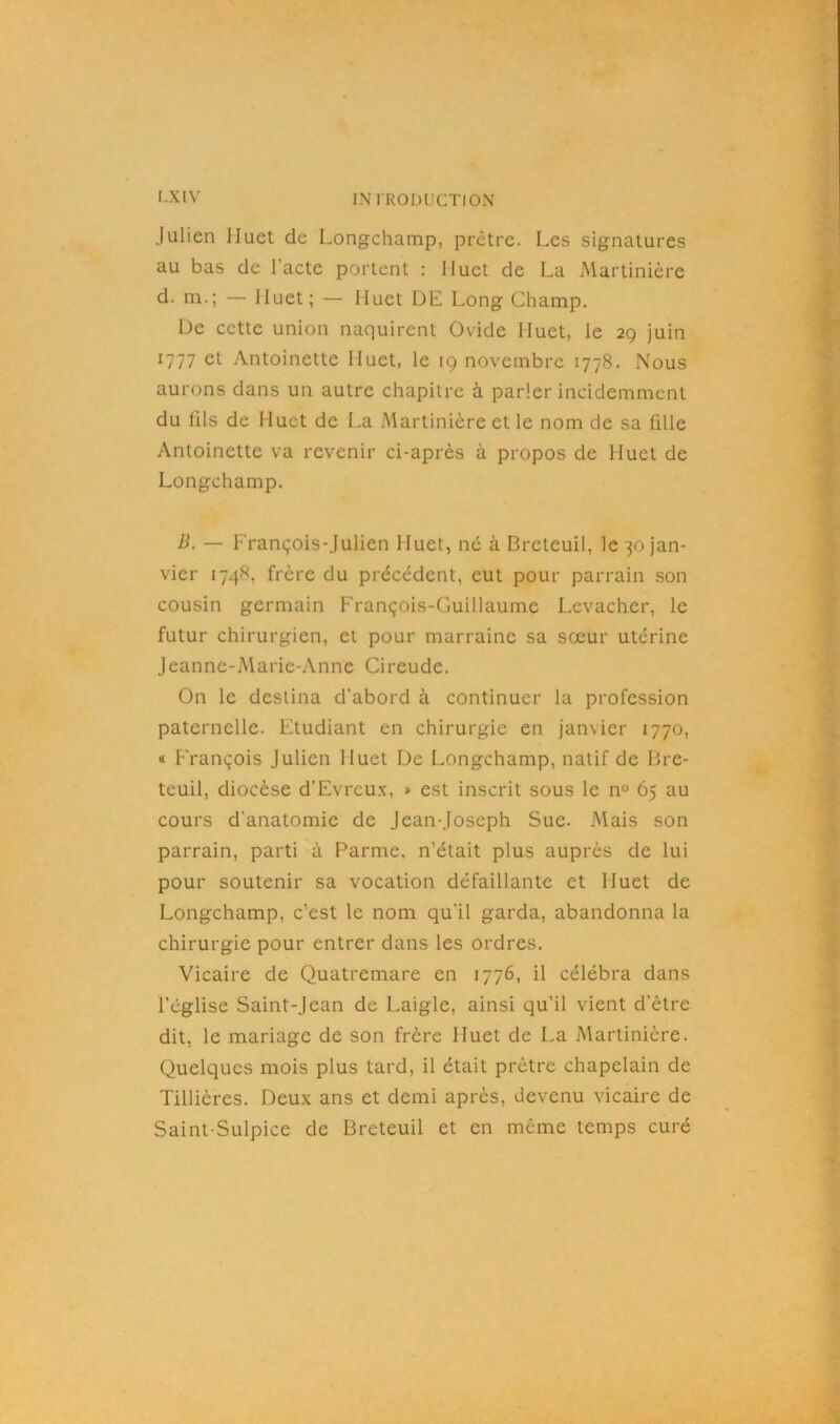 Julien Huet de Longchamp, prêtre. Les signatures au bas de l'acte portent : 11 uct de La Alartinière d. m.; — Huet; — Huet DE Long Champ. De cette union naquirent Ovide Huet, le 29 juin 1777 et Antoinette Huet, le 19 novembre 1778. Nous aurons dans un autre chapitre à parler incidemment du (ils de Huet de La Alartinière et le nom de sa fille Antoinette va revenir ci-après à propos de Huet de Longchamp. B. — François-Julien Huet, né à Breteuil, le 30 jan- vier 1748, frère du précédent, eut pour parrain son cousin germain François-Guillaume Levacher, le futur chirurgien, et pour marraine sa soeur utérine Jeanne-Marie-Anne Cireude. On le destina d’abord à continuer la profession paternelle. Etudiant en chirurgie en janvier 1770, « François Julien Huet De Longchamp, natif de Bre- teuil, diocèse d'Evreux, » est inscrit sous le n° 65 au cours d’anatomie de Jean-Joseph Sue. Mais son parrain, parti à Parme, n’était plus auprès de lui pour soutenir sa vocation défaillante et Huet de Longchamp, c’est le nom qu'il garda, abandonna la chirurgie pour entrer dans les ordres. Vicaire de Quatremare en 1776, il célébra dans l’église Saint-Jean de Laigle, ainsi qu’il vient d’être dit, le mariage de son frère Huet de La Alartinière. Quelques mois plus tard, il était prêtre chapelain de Tillières. Deux ans et demi après, devenu vicaire de Saint-Sulpice de Breteuil et en même temps curé