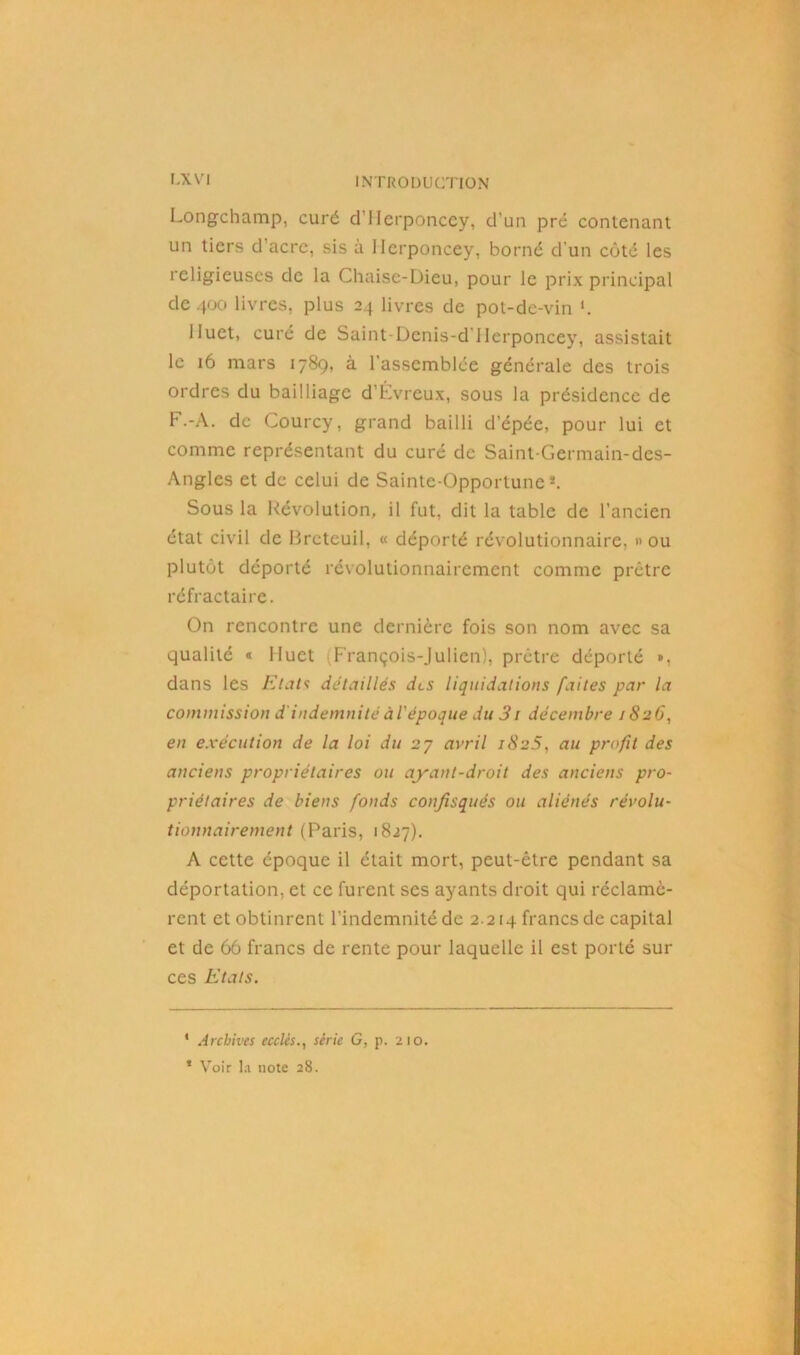 Longchamp, curé d’Herponcey, d’un pré contenant un tiers d’acre, sis à Ilcrponcey, borné d'un côté les religieuses de la Chaise-Dieu, pour le prix principal de 400 livres, plus 24 livres de pot-de-vin Huet, curé de Saint-Dcnis-d llerponcey, assistait le 16 mars 178g, à l'assemblée générale des trois ordres du bailliage d’Évreux, sous la présidence de F.-A. de Courcy, grand bailli d’épée, pour lui et comme représentant du curé de Saint-Germain-des- Angles et de celui de Sainte-Opportune* *. Sous la Révolution, il fut, dit la table de l’ancien état civil de Breteuil, « déporté révolutionnaire, » ou plutôt déporté révolutionnairement comme prêtre réfractaire. On rencontre une dernière fois son nom avec sa qualité « Huet (François-Julien), prêtre déporté », dans les Etats détaillés des liquidations faites par la commission d indemnité àiépoque du 31 décembre 1826, en exécution de la loi du 27 avril 1825, au profit des anciens propriétaires ou ayant-droit des anciens pro- priétaires de biens fonds confisqués ou aliénés révolu- tionnairement (Paris, 1827). A cette époque il était mort, peut-être pendant sa déportation, et ce furent ses ayants droit qui réclamè- rent et obtinrent l’indemnité de 2.214 francs de capital et de 66 francs de rente pour laquelle il est porté sur ces Etats. * Archives ecclcs., série G, p. 210. * Voir la note 28.