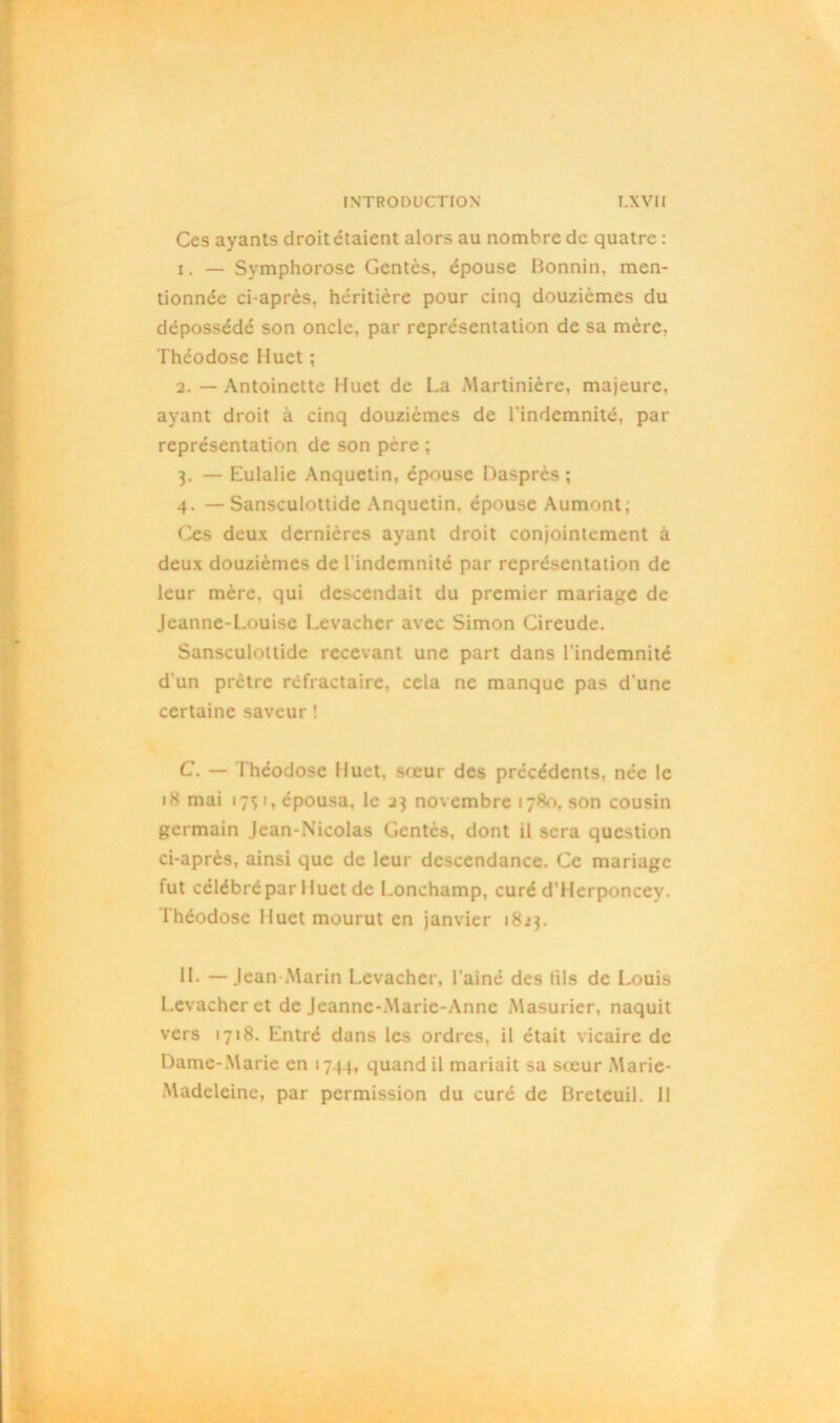 Ces ayants droit étaient alors au nombre de quatre : 1. — Symphorose Gcntès, épouse Bonnin. men- tionnée ci-après, héritière pour cinq douzièmes du dépossédé son oncle, par représentation de sa mère. Théodose Muet ; 2. — Antoinette Huet de La Martinière, majeure, ayant droit à cinq douzièmes de l'indemnité, par représentation de son père ; 3. — Eulalie Anquetin, épouse Dasprès ; 4. — Sansculottide Anquetin, épouse Aumont; Ces deux dernières ayant droit conjointement à deux douzièmes de l'indemnité par représentation de leur mère, qui descendait du premier mariage de Jeanne-Louise Levacher avec Simon Cireude. Sansculottide recevant une part dans l'indemnité d'un prêtre réfractaire, cela ne manque pas d'une certaine saveur ! C. — Théodose Huet, sœur des précédents, née le 18 mai 17s 1, épousa, le 23 novembre 178»», son cousin germain Jean-Nicolas Gentès, dont il sera question ci-après, ainsi que de leur descendance. Ce mariage fut célébré par Huet de Lonchamp, curé d'Herponcey. l héodosc Huet mourut en janvier 1823. II. — Jean-Marin Levacher, l’ainé des (ils de Louis Levacher et de Jeanne-Marie-Anne Masurier, naquit vers 1718. Entré dans les ordres, il était vicaire de Dame-Marie en 1744, quand il mariait sa sceur Marie- Madeleine, par permission du curé de Breteuil. 11