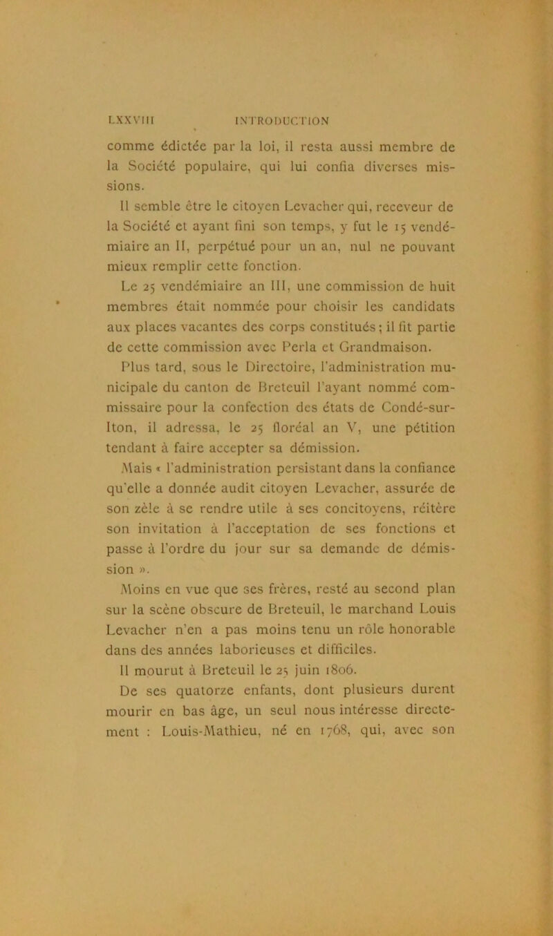 comme édictée par la loi, il resta aussi membre de la Société populaire, qui lui confia diverses mis- sions. Il semble être le citoyen Levacher qui, receveur de la Société et ayant fini son temps, y fut le 15 vendé- miaire an II, perpétué pour un an, nul ne pouvant mieux remplir cette fonction. Le 25 vendémiaire an III, une commission de huit membres était nommée pour choisir les candidats aux places vacantes des corps constitués ; il fit partie de cette commission avec Perla et Grandmaison. Plus tard, sous le Directoire, l'administration mu- nicipale du canton de Breteuil l’ayant nommé com- missaire pour la confection des états de Condé-sur- Iton, il adressa, le 25 lloréal an V, une pétition tendant à faire accepter sa démission. Mais « l'administration persistant dans la confiance qu'elle a donnée audit citoyen Levacher, assurée de son zèle à se rendre utile à ses concitoyens, réitère son invitation à l’acceptation de ses fonctions et passe à l’ordre du jour sur sa demande de démis- sion ». Moins en vue que ses frères, resté au second plan sur la scène obscure de Breteuil, le marchand Louis Levacher n’en a pas moins tenu un rôle honorable dans des années laborieuses et difficiles. 11 mourut à Breteuil le 23 juin 1806. De ses quatorze enfants, dont plusieurs durent mourir en bas âge, un seul nous intéresse directe- ment : Louis-Mathieu, né en 1768, qui, avec son