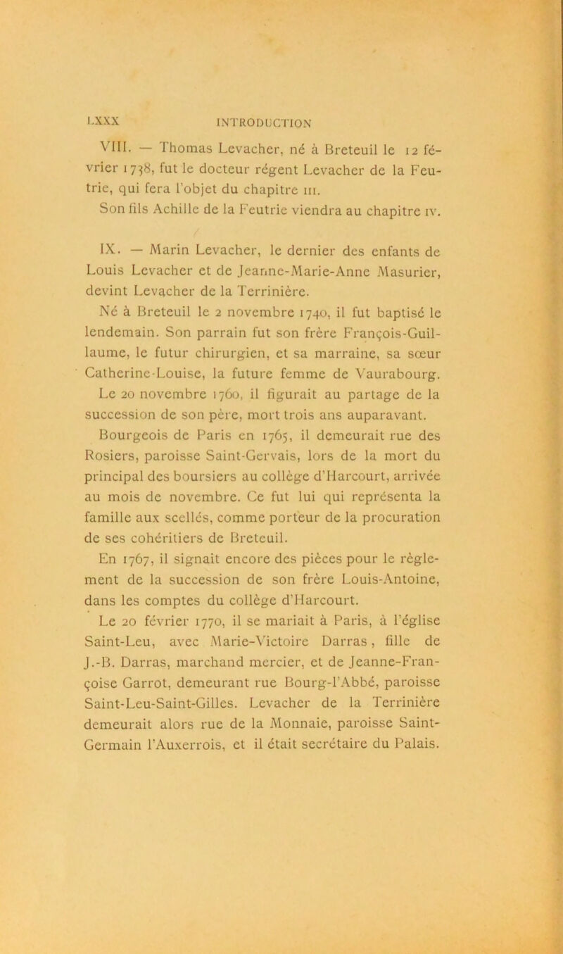 ^ III. — I homas Levacher, né à Breteuil le 12 fé- vrier 1738, fut le docteur régent Levacher de la Feu- trie, qui fera l’objet du chapitre ni. Son fils Achille de la Feutrie viendra au chapitre iv. IX. — Marin Levacher, le dernier des enfants de Louis Levacher et de Jeanne-Marie-Anne Masurier, devint Levacher de la Terrinière. Né à Breteuil le 2 novembre 1740, il fut baptisé le lendemain. Son parrain fut son frère François-Guil- laume, le futur chirurgien, et sa marraine, sa sœur Catherine-Louise, la future femme de Vaurabourg. Le 20 novembre 1760, il figurait au partage de la succession de son père, mort trois ans auparavant. Bourgeois de Paris en 1765, il demeurait rue des Rosiers, paroisse Saint-Gervais, lors de la mort du principal des boursiers au collège d'Harcourt, arrivée au mois de novembre. Ce fut lui qui représenta la famille aux scellés, comme porteur de la procuration de ses cohéritiers de Breteuil. En 1767, il signait encore des pièces pour le règle- ment de la succession de son frère Louis-Antoine, dans les comptes du collège d’Harcourt. Le 20 février 1770, il se mariait à Paris, à l’église Saint-Leu, avec Marie-Victoire Darras, fille de J.-B. Darras, marchand mercier, et de Jeanne-Fran- çoise Garrot, demeurant rue Bourg-l’Abbé, paroisse Saint-Leu-Saint-Gilles. Levacher de la Terrinière demeurait alors rue de la Monnaie, paroisse Saint- Germain l’Auxerrois, et il était secrétaire du Palais.