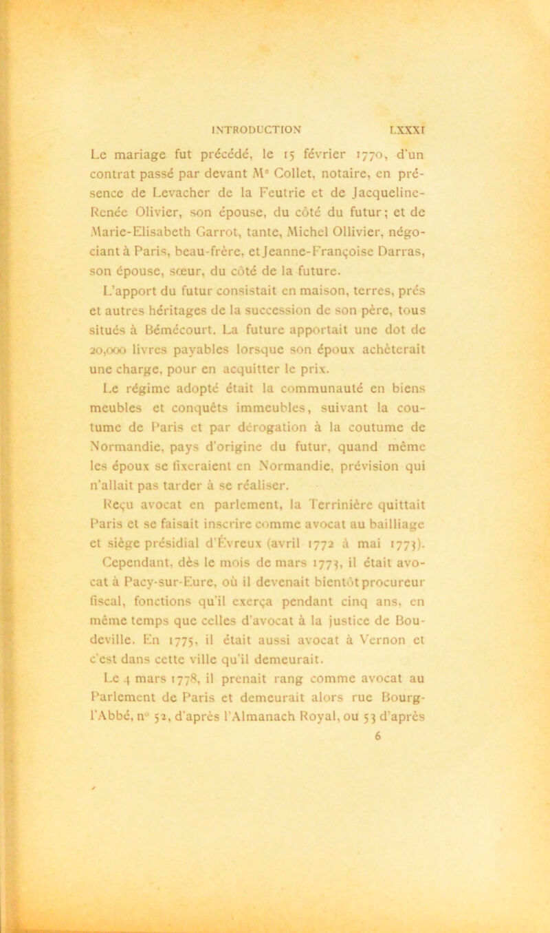 Le mariage fut précédé, le 15 février 1770, d'un contrat passé par devant Me Collet, notaire, en pré- sence de Levacher de la Feutrie et de Jacquelinc- Rcnée Olivier, son épouse, du côté du futur; et de Marie-Elisabeth Garrot, tante, Michel Ollivier, négo- ciant à Paris, beau-frère, et Jeanne-Françoise Darras, son épouse, sœur, du côté de la future. L’apport du futur consistait en maison, terres, prés et autres héritages de la succession de son père, tous situés à Bémécourt. La future apportait une dot de 20,000 livres payables lorsque son époux achèterait une charge, pour en acquitter le prix. Le régime adopté était la communauté en biens meubles et conqucts immeubles, suivant la cou- tume de Paris et par dérogation à la coutume de Normandie, pays d’origine du futur, quand même les époux se fixeraient en Normandie, prévision qui n’allait pas tarder à se réaliser. Reçu avocat en parlement, la Terrinière quittait Paris et se faisait inscrire comme avocat au bailliage et siège présidial d’Évrcux (avril 1772 mai 1773). Cependant, dès le mois de mars 177^, il était avo- cat à Pacy-sur-Eure. où il devenait bientôt procureur fiscal, fonctions qu’il exerça pendant cinq ans. en même temps que celles d’avocat à la justice de Bou- deville. En 1775, il était aussi avocat à Vernon et c’est dans cette ville qu’il demeurait. Le 4 mars 1778, il prenait rang comme avocat au Parlement de Paris et demeurait alors rue Bourg- l’Abbé, n 52, d’après l’Almanach Royal, ou 53 d’après