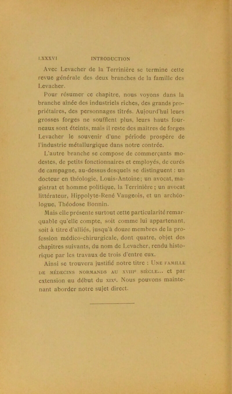 Avec Levacher de la Terrinière se termine cette revue générale des deux branches de la famille des Levacher. Pour résumer ce chapitre, nous voyons dans la branche aînée des industriels riches, des grands pro- priétaires, des personnages titrés. Aujourd'hui leurs grosses forges ne soufflent plus, leurs hauts four- neaux sont éteints, mais il reste des maîtres de forges Levacher le souvenir d’une période prospère de l’industrie métallurgique dans notre contrée. L’autre branche se compose de commerçants mo- destes, de petits fonctionnaires et employés, de curés de campagne, au-dessus desquels se distinguent : un docteur en théologie, Louis-Antoine; un avocat, ma- gistrat et homme politique, la Terrinière ; un avocat littérateur, Hippolyte-René Vaugeois, et un archéo- logue, Théodose Bonnin. Mais elle présente surtout cette particularité remar- quable qu’elle compte, soit comme lui appartenant, soit à titre d’alliés, jusqu'à douze membres de la pro- fession médico-chirurgicale, dont quatre, objet des chapitres suivants, du nom de Levacher, rendu histo- rique par les travaux de trois d’entre eux. Ainsi se trouvera justifié notre titre : Une famille UE MÉDECINS NORMANDS AU XVIIIe SIÈCLE... et par extension au début du xixe. Nous pouvons mainte- nant aborder notre sujet direct.