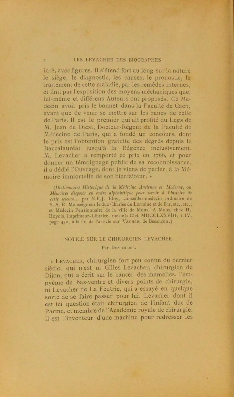 in-S, avec figures. Il s’étend fort au long sur la nature le siège, le diagnostic, les causes, le pronostic, le traitement de cette maladie, par les remèdes internes, et finit par l’exposition des moyens méchaniques que: lui-même et différens Auteurs ont proposés. Ce Mé- decin avoit pris le bonnet dans la Faculté de Caen, avant que de venir se mettre sur les bancs de celle de Paris. Il est le premier qui ail profité du Legs de M. Jean de Diest, Docteur-Régent de la Faculté de Médecine de Paris, qui a fondé un concours, dont le prix est l’obtention gratuite des degrés depuis le baccalauréat jusqua la Régence inclusivement. M. I.evacher a remporté ce prix en 1766, et pour donner un témoignage public de sa reconnoissance, il a dédié l'Ouvrage, dont je viens de parler, à la Mé- moire immortelle de son bienfaiteur. » (Dictionnaire Historique de la Médecine Ancienne cl Moderne, ou Mémoires disposés en ordre alphabétique pour servir à l’histoire de cette science... par N.F.J. Eloy, conseiller-médecin ordinaire de S. A. R. Monseigneur le duc Charles de Lorraine et de Bar, etc., etc.; et Médecin Pensionnaire de la ville de Mons. A Mous, chez H. Hoyois, Imprimeur-Libraire, rue de la Clef, MDCCLXXV1II, t.IV. page 450, à la fin de l’article sur Vacher, de Besançon.) NOTICE SUR LE CHIRURGIEN LEVACHER Par Dezeimf.ris. « Levacher, chirurgien fort peu connu du dernier siècle, qui n'est ni Gilles Levacher, chirurgien de Dijon, qui a écrit sur le cancer des mamelles, 1cm- pyème du bas-ventre et divers points de chirurgie, ni Levacher de La Feutric, qui a essayé en quelque sorte de se faire passer pour lui. Levacher dont il est ici question était chirurgien de l’infant duc de Parme, et membre de l’Académie royale de chirurgie.