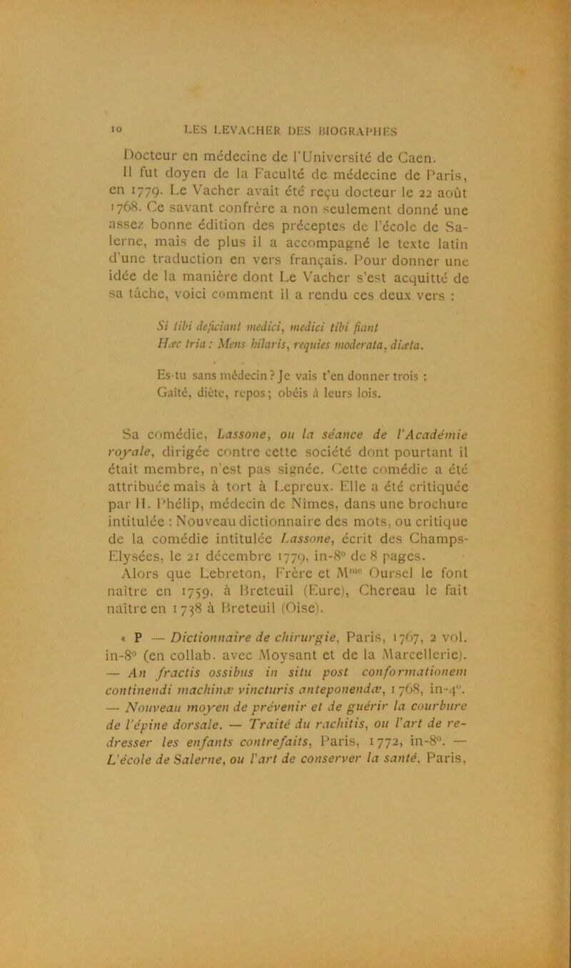 Docteur en médecine de l'Université de Caen. 11 lut doyen de la Faculté de médecine de Paris, en 1779. Le Vacher avait été reçu docteur le 22 août 1768. Ce savant confrère a non seulement donné une assez bonne édition des préceptes de l’école de Sa- lcrne, mais de plus il a accompagné le texte latin d’une traduction en vers français. Pour donner une idée de la manière dont Le Vacher s’est acquitté de sa tâche, voici comment il a rendu ces deux vers : Si libi dtfidant medici, medici tibi fiant Htfc tria : Mens hilaris, requies moderata, diata. Es-tu sans médecin? Je vais t’en donner trois : Gaîté, diète, repos ; obéis leurs lois. Sa comédie, Lassone, ou la séance de l’Académie royale, dirigée contre cette société dont pourtant il était membre, n’est pas signée. Cette comédie a été attribuée mais à tort à Lépreux. Elle a été critiquée par II. Phélip, médecin de Nimcs, dans une brochure intitulée : Nouveau dictionnaire des mots, ou critique de la comédie intitulée Lassone, écrit des Champs- Elysées, le 21 décembre 1779, in-8° de 8 pages. Alors que Lebreton, Frère et Mmo Oursel le font naître en 1759, à Breteuil (Eure), Chereau le fait naître en 1738 à Breteuil (Oise). « P —Dictionnaire de chirurgie, Paris, 1767, 2 vol. in-8° (en collab. avec Moysant et de la Marcellcrie). — An fractis ossibus in situ posl conformât ion eni continendi machinæ vincturis anteponendee, 1768, in-40. — Nouveau moyen de prévenir et de guérir la courbure de l’épine dorsale. — Traité du rachitis, ou l’art de re- dresser les enfants contrefaits, Paris, 1772, in-8°. — L'école de Salerne, ou l'art de conserver la santé. Paris,