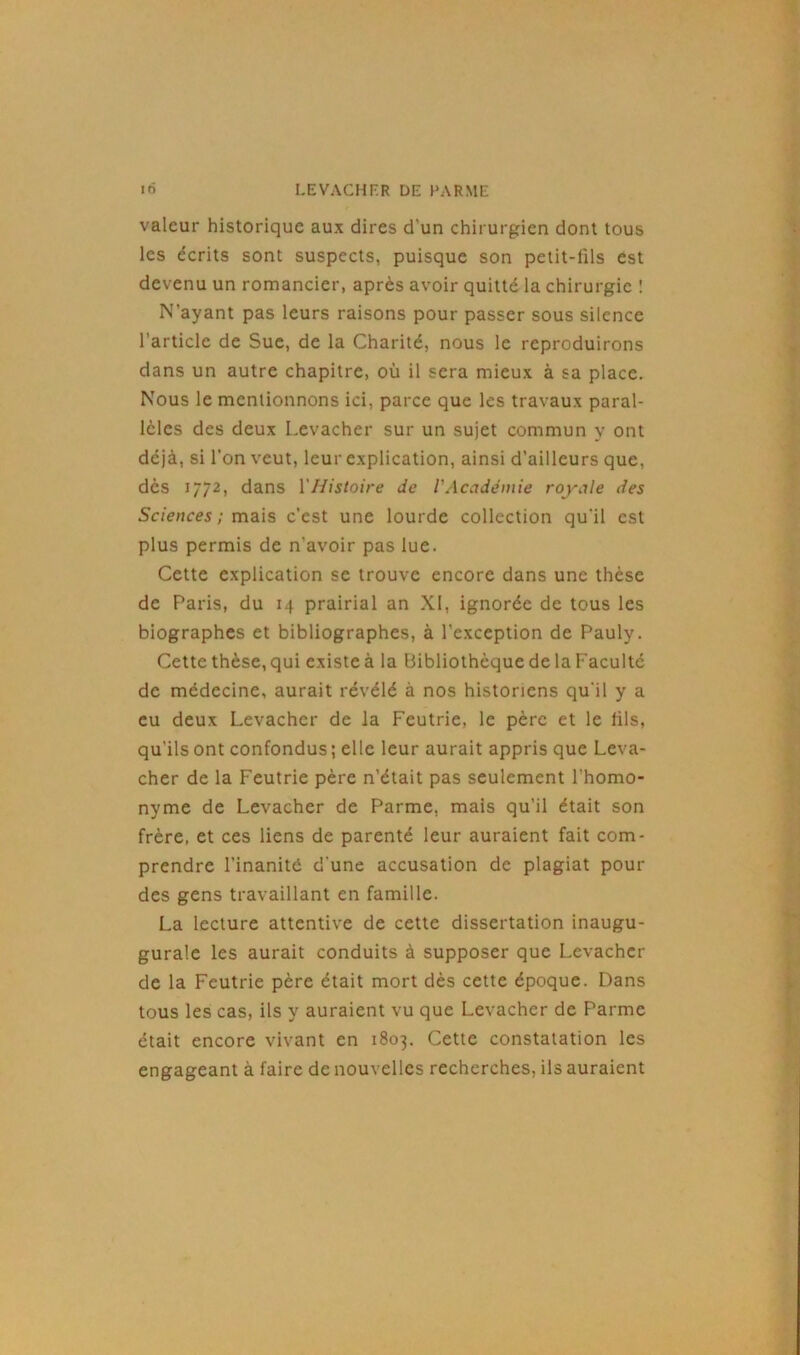 valeur historique aux dires d’un chirurgien dont tous les écrits sont suspects, puisque son petit-fils est devenu un romancier, après avoir quitté la chirurgie ! N’ayant pas leurs raisons pour passer sous silence l’article de Suc, de la Charité, nous le reproduirons dans un autre chapitre, où il sera mieux à sa place. Nous le mentionnons ici, parce que les travaux paral- lèles des deux Levacher sur un sujet commun y ont déjà, si l’on veut, leur explication, ainsi d’ailleurs que, dès 1772, dans l'Histoire de l'Académie royale des Sciences ; mais c’est une lourde collection qu'il est plus permis de n’avoir pas lue. Cette explication se trouve encore dans une thèse de Paris, du 14 prairial an XI, ignorée de tous les biographes et bibliographes, à l’exception de Pauly. Cette thèse, qui existe à la Bibliothèque de la Faculté de médecine, aurait révélé à nos historiens qu'il y a eu deux Levacher de la Feutrie, le père et le fils, qu'ils ont confondus ; elle leur aurait appris que Leva- cher de la Feutrie père n’était pas seulement l'homo- nyme de Levacher de Parme, mais qu’il était son frère, et ces liens de parenté leur auraient fait com- prendre l’inanité d’une accusation de plagiat pour des gens travaillant en famille. La lecture attentive de cette dissertation inaugu- gurale les aurait conduits à supposer que Levacher de la Feutrie père était mort dès cette époque. Dans tous les cas, ils y auraient vu que Levacher de Parme était encore vivant en 1803. Cette constatation les engageant à faire de nouvelles recherches, ils auraient