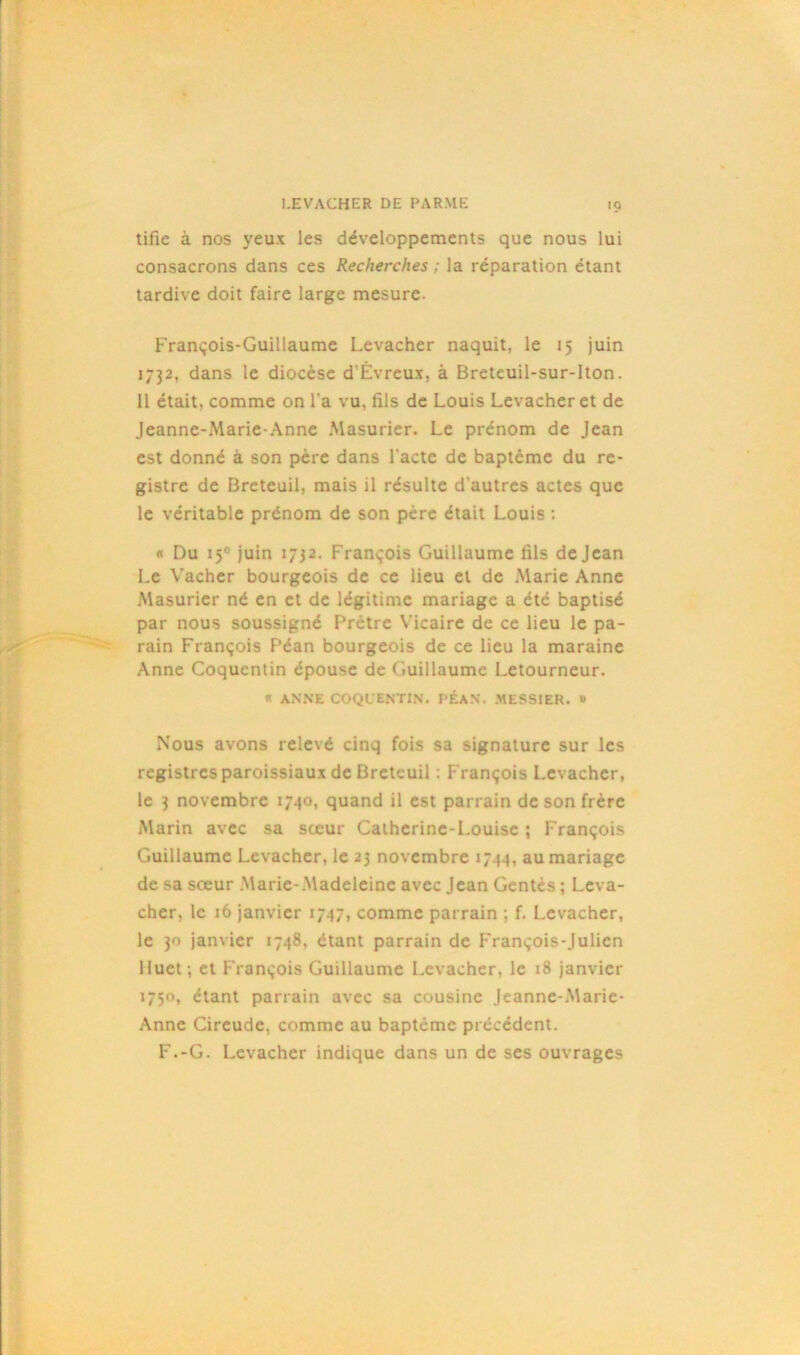 tifie à nos yeux les développements que nous lui consacrons dans ces Recherches ; la réparation étant tardive doit faire large mesure. François-Guillaume Levacher naquit, le 15 juin 1732, dans le diocèse d'Évreux, à Breteuil-sur-lton. Il était, comme on l’a vu, fils de Louis Levacher et de Jeanne-Marie-Anne Masurier. Le prénom de Jean est donné à son père dans l'acte de baptême du re- gistre de Breteuil, mais il résulte d’autres actes que le véritable prénom de son père était Louis : <• Du 15° juin 1732. François Guillaume fils de Jean Le Vacher bourgeois de ce lieu et de Marie Anne Masurier né en et de légitime mariage a été baptisé par nous soussigné Prêtre Vicaire de ce lieu le pa- rain François Péan bourgeois de ce lieu la maraine Anne Coquentin épouse de Guillaume Letourneur. « ANNE COQUENTIN. PÉAN. .MESSIER. # Nous avons relevé cinq fois sa signature sur les registres paroissiaux de Breteuil : François Levacher, le 3 novembre 1740, quand il est parrain de son frère Marin avec sa sœur Catherine-Louise ; François Guillaume Levacher, le 23 novembre 1744, au mariage de sa sœur Marie-Madeleine avec Jean Gentès ; Leva- cher, le 16 janvier 1747, comme parrain ; f. Levacher, le 30 janvier 1748, étant parrain de François-Julien Huet; et François Guillaume Levacher, le 18 janvier 1750, étant parrain avec sa cousine Jeanne-Marie- Anne Cireude, comme au baptême précédent. F.-G. Levacher indique dans un de ses ouvrages