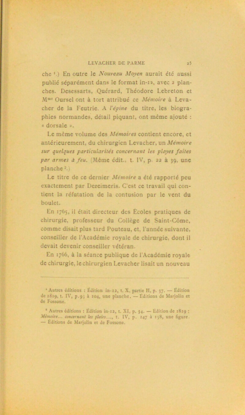 che '.) En outre le Nouveau Moyen aurait été aussi publié séparément dans le format in-12, avec 2 plan- ches. Desessarts, Quérard, Théodore Lebreton et M“c Oursel ont à tort attribué ce Mémoire à Leva- cher de la Feutrie. A l'épine du titre, les biogra- phies normandes, détail piquant, ont même ajouté : « dorsale Le même volume des Mémoires contient encore, et antérieurement, du chirurgien Levacher, un Mémoire sur quelques particularités concernant les playes faites par armes à feu. .Même édit., t. IV, p. 22 à 39, une planche J.1 Le titre de ce dernier Mémoire a été rapporté peu exactement par Dezcimeris. C'est ce travail qui con- tient la réfutation de la contusion par le vent du boulet. En 1765, il était directeur des Écoles pratiques de chirurgie, professeur du Collège de Saint-Côme, comme disait plus tard Fouteau, et. l'année suivante, conseiller de l'Académie royale de chirurgie, dont il devait devenir conseiller vétéran. En 1766, à la séance publique de l'Académie royale de chirurgie, le chirurgien Levacher lisait un nouveau ' Autres éditions : Édition in-12, t. X. partie II, p. 37. — Édition de 1819, t. IV, p.9; à 104, une planche. — Éditions de Marjolin et de Fossone. 4 Autres éditions : Édition in-12, t. XI, p. 34. — Edition de 1819 : Mémoire... concernant les plaies..., t. IV, p. 147 à t>8, une figure. — Éditions de Marjolin et de Fossone.