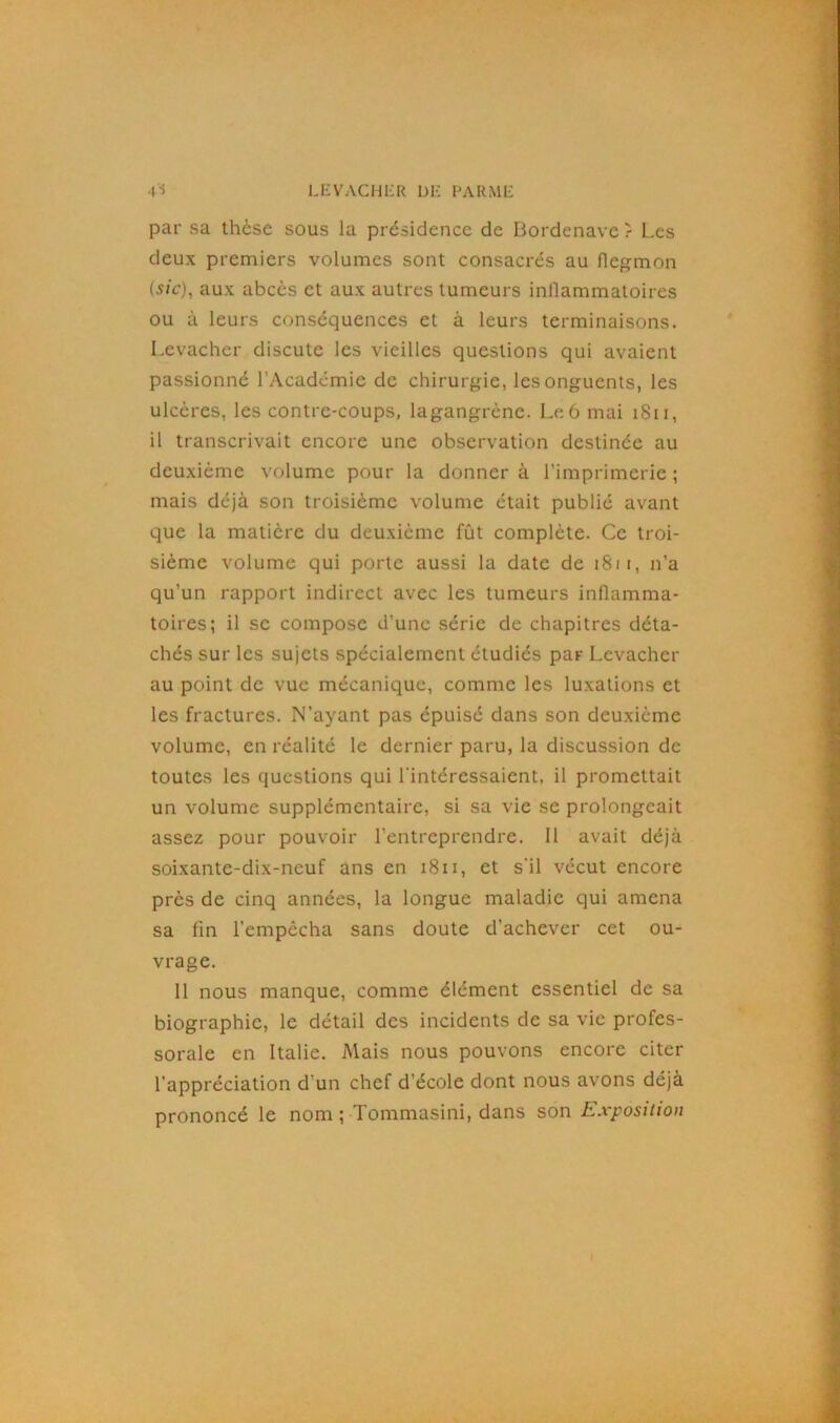 par sa thèse sous la présidence de Bordenave ? Les deux premiers volumes sont consacrés au flegmon (sic), aux abcès et aux autres tumeurs inflammatoires ou à leurs conséquences et à leurs terminaisons. Levacher discute les vieilles questions qui avaient passionné l'Académie de chirurgie, les onguents, les ulcères, les contre-coups, lagangrène. Le 6 mai 1811, il transcrivait encore une observation destinée au deuxième volume pour la donnera l’imprimerie; mais déjà son troisième volume était publié avant que la matière du deuxième fût complète. Ce troi- sième volume qui porte aussi la date de 1811, n’a qu’un rapport indirect avec les tumeurs inflamma- toires; il se compose d’une série de chapitres déta- chés sur les sujets spécialement étudiés par Levacher au point de vue mécanique, comme les luxations et les fractures. N’ayant pas épuisé dans son deuxième volume, en réalité le dernier paru, la discussion de toutes les questions qui l'intéressaient, il promettait un volume supplémentaire, si sa vie se prolongeait assez pour pouvoir l’entreprendre. 11 avait déjà soixante-dix-neuf ans en 1811, et s'il vécut encore près de cinq années, la longue maladie qui amena sa fin l’empêcha sans doute d’achever cet ou- vrage. 11 nous manque, comme élément essentiel de sa biographie, le détail des incidents de sa vie profes- sorale en Italie. Mais nous pouvons encore citer l’appréciation d'un chef d'école dont nous avons déjà prononcé le nom ; Tommasini, dans son Exposition