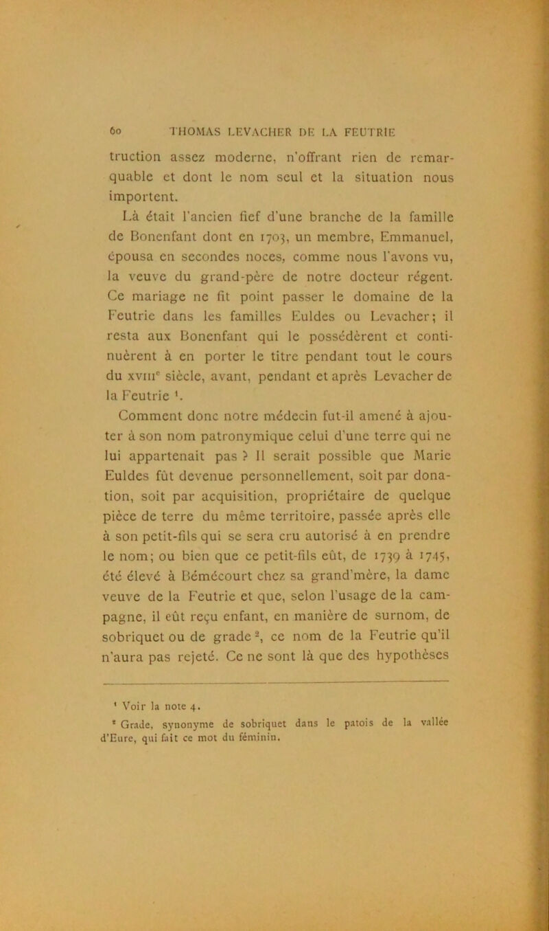 truction assez moderne, n’offrant rien de remar- quable et dont le nom seul et la situation nous importent. Là était l’ancien fief d’une branche de la famille de Bonenfant dont en 1703, un membre, Emmanuel, épousa en secondes noces, comme nous l'avons vu, la veuve du grand-père de notre docteur régent. Ce mariage ne fit point passer le domaine de la Feutrie dans les familles Euldes ou Levacher; il resta aux Bonenfant qui le possédèrent et conti- nuèrent à en porter le titre pendant tout le cours du xvme siècle, avant, pendant et après Levacher de la Feutrie L Comment donc notre médecin fut-il amené à ajou- ter à son nom patronymique celui d'une terre qui ne lui appartenait pas ? 11 serait possible que Marie Euldes fût devenue personnellement, soit par dona- tion, soit par acquisition, propriétaire de quelque pièce de terre du même territoire, passée après elle à son petit-fils qui se sera cru autorisé à en prendre le nom; ou bien que ce petit-fils eût, de 1739 à 1745, été élevé à Bémécourt chez sa grand’mère, la dame veuve de la Feutrie et que, selon l'usage de la cam- pagne, il eût reçu enfant, en manière de surnom, de sobriquet ou de grade 1 2, ce nom de la Feutrie qu’il n'aura pas rejeté. Ce ne sont là que des hypothèses 1 Voir la note 4. * Grade, synonyme de sobriquet dans le patois de la vallée d’Eure, qui fait ce mot du féminin.