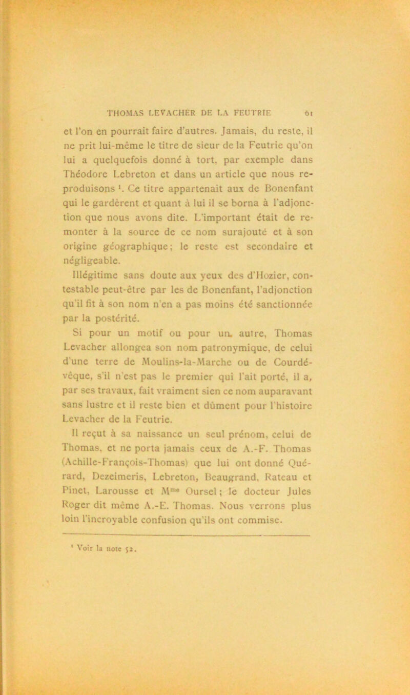 et l’on en pourrait faire d’autres. Jamais, du reste, il ne prit lui-même le titre de sieur de la Feutrie qu’on lui a quelquefois donné à tort, par exemple dans Théodore Lebreton et dans un article que nous re- produisons Ce titre appartenait aux de Bonenfant qui le gardèrent et quant à lui il se borna à l'adjonc- tion que nous avons dite. L'important était de re- monter à la source de ce nom surajouté et à son origine géographique; le reste est secondaire et négligeable. Illégitime sans doute aux yeux des d'Ilozier, con- testable peut-être par les de Bonenfant, l'adjonction qu’il fit à son nom n’en a pas moins été sanctionnée par la postérité. Si pour un motif ou pour un. autre, Thomas Levacher allongea son nom patronymique, de celui d une terre de Moulins-la-Marchc ou de Courdé- vcque, s'il n'est pas le premier qui l'ait porté, il a, par ses travaux, fait vraiment sien ce nom auparavant sans lustre et il reste bien et dûment pour l'histoire Levacher de la Feutrie. Il reçut à sa naissance un seul prénom, celui de Thomas, et ne porta jamais ceux de A.-F. Thomas (Achille-François-Thomas) que lui ont donné Qué- rard, Dezcimcris, Lebreton, Beaugrand. Bateau et Pinet, Larousse et Mm® Oursel ; le docteur Jules Roger dit même A.-E. Thomas. Nous verrons plus loin l'incroyable confusion qu’ils ont commise.