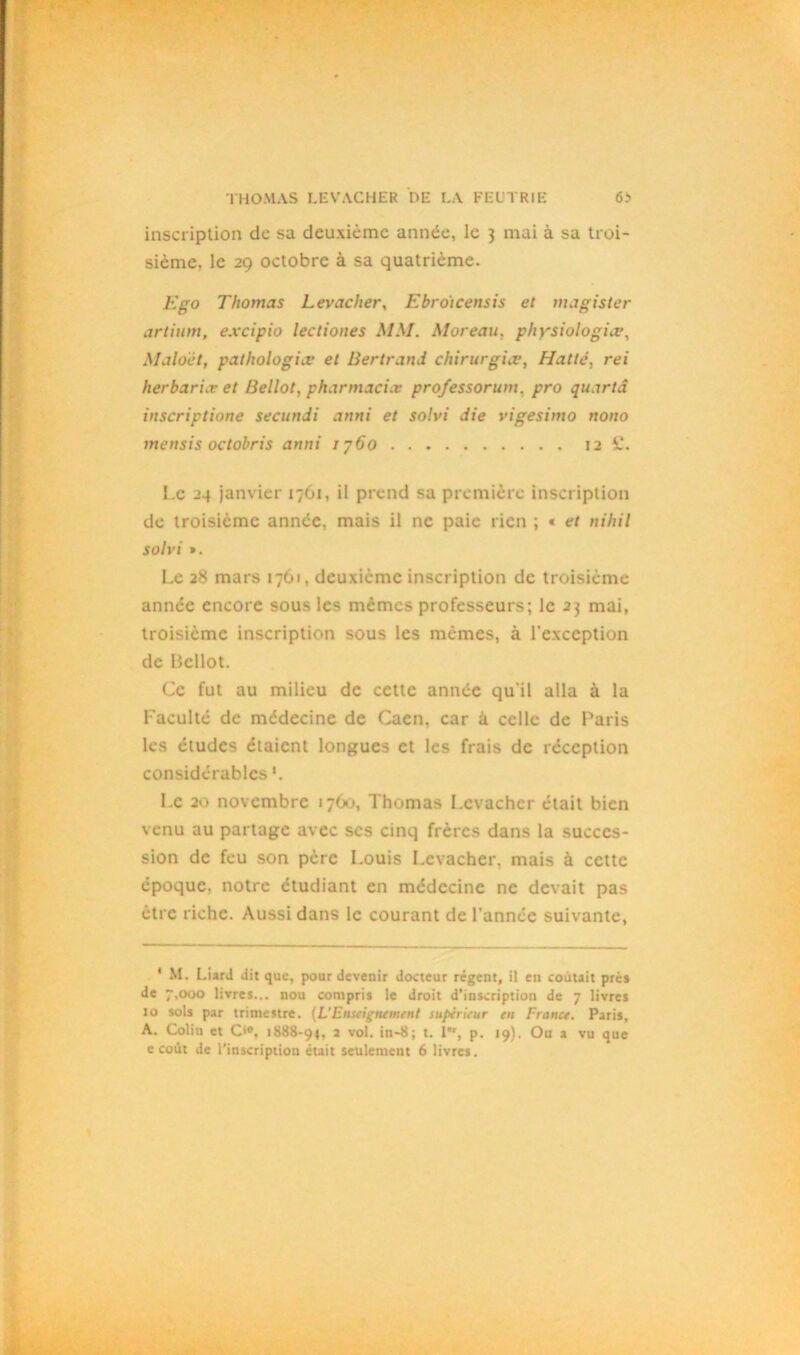 inscription de sa deuxième année, le 3 mai à sa troi- sième, le 29 octobre à sa quatrième. Ego Thomas Levacher, Ebroicensis et magister artium, excipio lectiones MM. Moreau, physiologiee, Maloèt, pathologies et Bertrand chirurgies, Hatlé, rei herbar 'uv et Bellot, pharmacies professorum, pro quartâ inscriptione secunJi anni et solvi die vigesimo nono mensis octobris anni 1760 12 il. Le 24 janvier 1761, il prend sa première inscription de troisième année, mais il ne paie rien ; « et nihil solvi ». Le 28 mars 1761, deuxième inscription de troisième année encore sous les mêmes professeurs; le 23 mai, troisième inscription sous les mêmes, à l’exception de Bellot. Ce fut au milieu de cette année qu'il alla à la Faculté de médecine de Caen, car à celle de Paris les études étaient longues et les frais de réception considérables *. Le 20 novembre 1760, Thomas Levacher était bien venu au partage avec scs cinq frères dans la succes- sion de feu son père Louis Levacher, mais à cette époque, notre étudiant en médecine ne devait pas être riche. Aussi dans le courant de l’année suivante, 1 M. Liard dit que, pour devenir docteur régent, il en coûtait près de 7,000 livres... nou compris le droit d’inscription de 7 livres 10 sols par trimestre. (L'Enseignement supérieur en France. Paris, A. Coliti et C'e, 1888-94, 2 vol. in-8; t. 1”', p. 19). Ou a vu que c coût de l’inscription était seulement 6 livres.