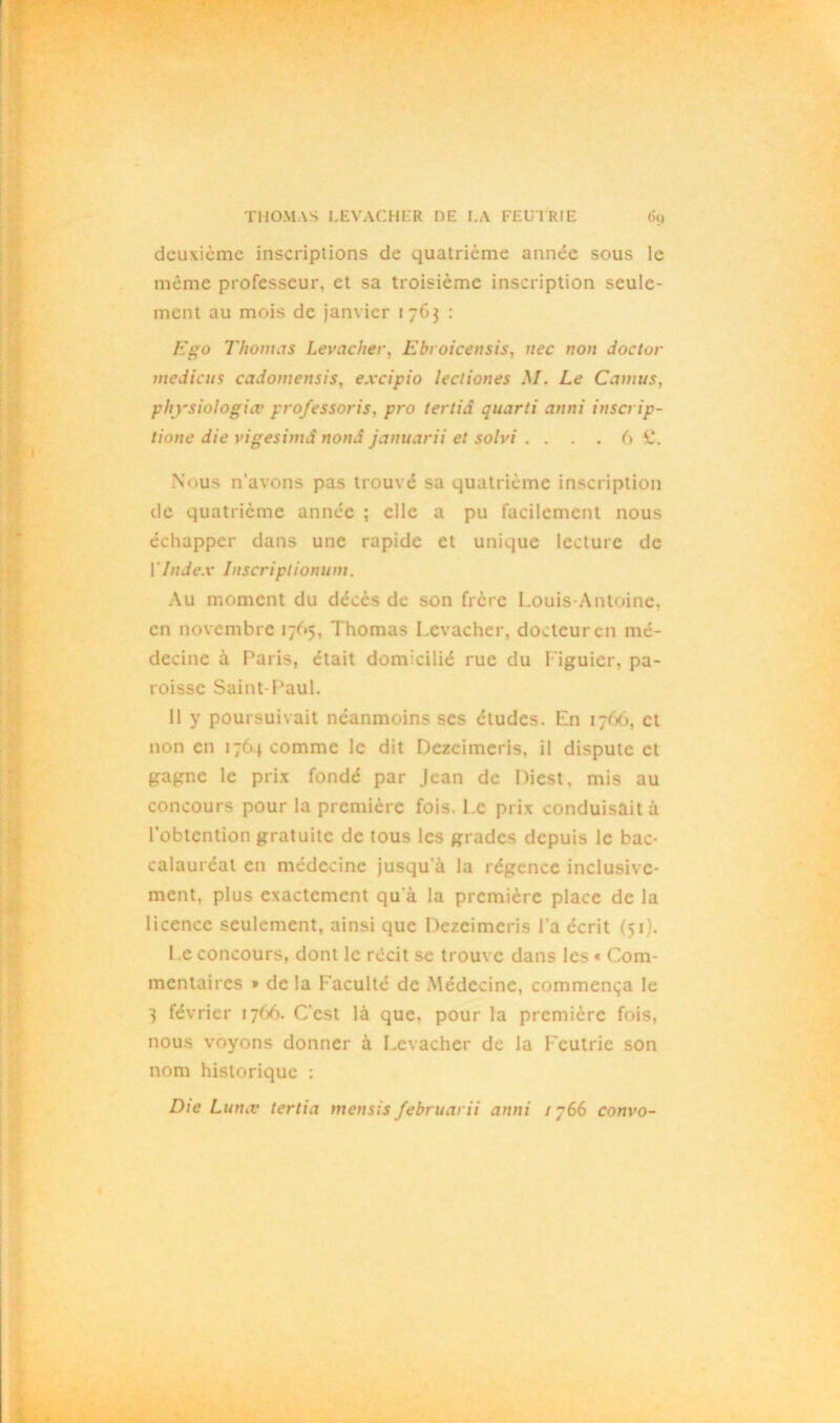 deuxième inscriptions de quatrième année sous le même professeur, et sa troisième inscription seule- ment au mois de janvier 1763 : Ego Thomas Levacher, Ebt oicensis, nec non doctor medicus cadomensis, excipio lectiones M. Le Camus, physiologie professoris, pro tertiâ quarti anni inscrip- lione die vigesimâ nonâ januarii et solvi . . . . 6 C. Nous n’avons pas trouvé sa quatrième inscription de quatrième année ; elle a pu facilement nous échapper dans une rapide et unique lecture de Y Index Inscriplionum. Au moment du décès de son frère Louis-Antoine, en novembre 1765, Thomas Levacher, docteur en mé- decine à Paris, était donreilié rue du Figuier, pa- roisse Saint Paul. 11 y poursuivait néanmoins ses éludes. En 1766, et non en 1764 comme le dit Dezcimeris, il dispute et gagne le prix fondé par Jean de Diest, mis au concours pour la première fois. Le prix conduisait à l’obtention gratuite de tous les grades depuis le bac- calauréat en médecine jusqu’à la régence inclusive- ment, plus exactement qu'à la première place de la licence seulement, ainsi que Pezeimeris l’a écrit (51). Le concours, dont le récit se trouve dans les « Com- mentaires » de la Faculté de Médecine, commença le 3 février 1766. C'est là que, pour la première fois, nous voyons donner à Levacher de la Fcutrie son nom historique : Die Lune tertia mensis februarii anni 1 y66 convo-