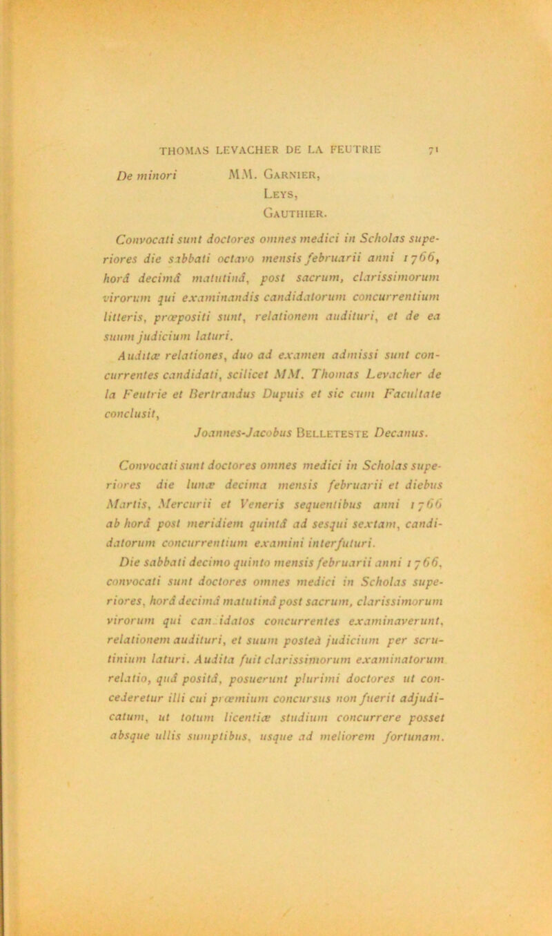 De minori MM. Garnier, Leys, Gauthier. Convocati sunt doclores omnes medici in Scholas supe- riores die sabbati octavo mensis febrnarii anni 1766, horâ décima matutinâ, post sacrum, clarissimorum virorum qui examinandis candidatorum concurrentium litleris, præpositi sunt, relationem audituri, et de ea suum judicium laturi. Audita’ relationes, duo ad examen admissi sunt con- currentes candidat», scilicet MM. Thomas Levacher de la Feutrie et Hertrandus Dupuis et sic cum Facultate conclusif, Joannes-Jacobus Belleteste Decanus. Convocati sunt doclores omnes medici in Scholas supe- riores die lunce décima mensis februarii et diebus Mar lis, Mercurii et Veneris sequentibus anni 17 60 ab horâ post meridiem quintS ad sesqui sextant, candi- datorum concurrentium examini inter futur i. Die sabbati decimo quinto mensis februarii anni 1766, convocati sunt doclores omnes medici in Scholas supe- riores, horâ decimâ matutinâ post sacrum, clarissimorum virorum qui can idatos concurrentes examinaverunt, relationem audituri, et suum posteà judicium per scru- tinium laturi. Audita fuit clarissimorum examinatorum relatio, quâ positâ, posucrunt plurimi doclores ut con- cederetur illi cui prœmium concursus non fuerit adjudi- catum, ut totum licentiæ studium concurrere posset absque ullis sumptibus. usque ad meliorem fortunam.