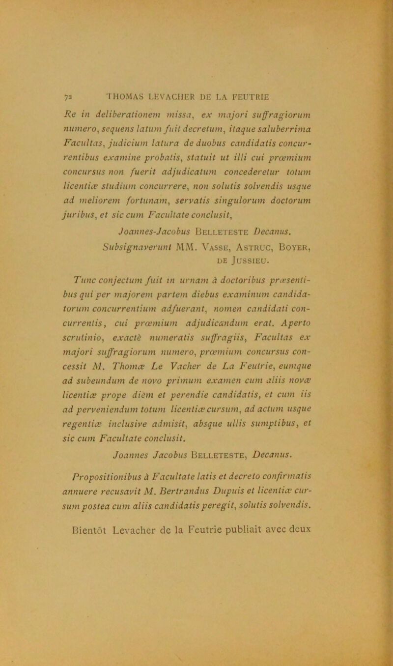 Re in deliberationem missa, ex majori suffragiorum numéro, sequens latum fuit decretum, itaque saluberrima Facilitas, judicium latura de duobus candidatis concur- rentibus examine probatis, statuit ut illi cui prœmium concursus non fuerit adjudicatum concederetur totum licentiœ studium concurrere, non solutis solvendis usque ad meliorem fortunam, servatis singulorum doctorum juribus, et sic cum Facultate conclusit, Joannes-Jacobus Belleteste Decanus. Subsignaverunt MM. Vasse, Astruc, Boyer, de Jussieu. Tune conjectum fuit m urnam à doctoribus prœsenti- bus qui per majorent partem diebus examinant candida- torum concurrentium adfuerant, nomen candidati con- currentis, cui prœmium adjudicandum erat. Aperto scrutinio, exactè numeratis suffragiis, Facilitas ex majori suffragiorum numéro, prœmium concursus con- cessit M. Thomæ Le Vacher de La Feutrie, eunique ad subeundum de novo primum examen cum aliis nova.’ licentiœ prope diem et perendie candidatis, et cum iis ad perveniendum totum licentiœ cursum, ad action usque regentiœ inclusive admisit, absque ullis sumptibus, et sic cum Facultate conclusit. Joannes Jacobus Belleteste, Decanus. Propositionibus à Facultate latis et decreto confirmatis annuere recusavit M. Bertrandus Dupuis et licentiœ cur- sum postea cum aliis candidatis peregit, solutis solvendis. Bientôt Levacher de la Feutrie publiait avec deux