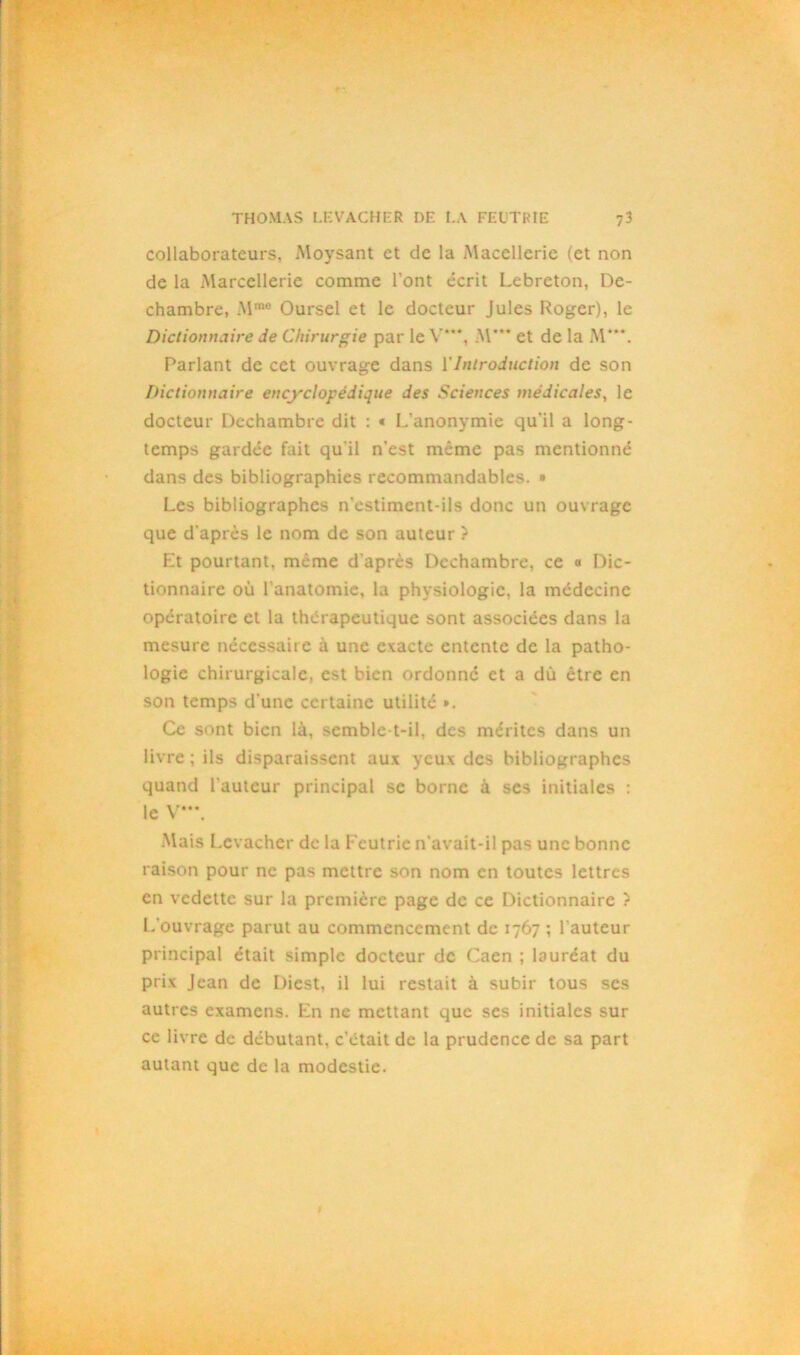 collaborateurs, Moysant et de la Maccllerie (et non de la Marcellerie comme l'ont écrit Lebreton, De- chambre, .Mme Oursel et le docteur Jules Roger), le Dictionnaire de Chirurgie par le V**, M*** et de la M'*\ Parlant de cet ouvrage dans VIntroduction de son Dictionnaire encyclopédique des Sciences médicales, le docteur Dcchambre dit : « L’anonymie qu'il a long- temps gardée fait qu’il n’est meme pas mentionné dans des bibliographies recommandables. » Les bibliographes n'estimcnt-ils donc un ouvrage que d'après le nom de son auteur ? Et pourtant, même d'après Dcchambre, ce « Dic- tionnaire où l’anatomie, la physiologie, la médecine opératoire et la thérapeutique sont associées dans la mesure nécessaire à une exacte entente de la patho- logie chirurgicale, est bien ordonné et a dû être en son temps d'une certaine utilité ». Ce sont bien là, semble-t-il, des mérites dans un livre ; ils disparaissent aux yeux des bibliographes quand l'auteur principal se borne à ses initiales : le V***. Mais Lcvachcr de la Fcutrie n’avait-il pas une bonne raison pour ne pas mettre son nom en toutes lettres en vedette sur la première page de ce Dictionnaire ? L’ouvrage parut au commencement de 1767 ; l'auteur principal était simple docteur de Caen ; lauréat du prix Jean de Dicst, il lui restait à subir tous ses autres examens. En ne mettant que ses initiales sur ce livre de débutant, c'était de la prudence de sa part autant que de la modestie.