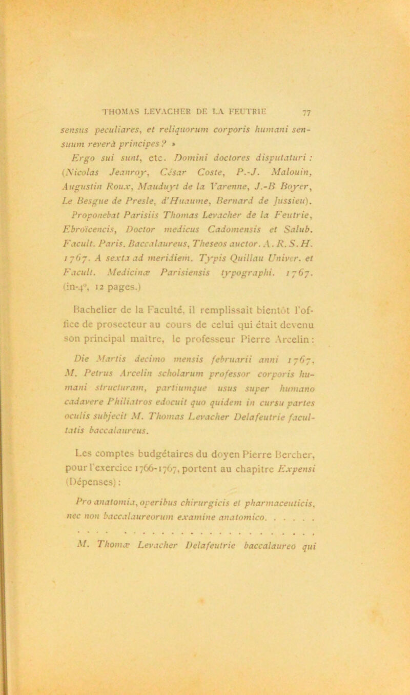 sensus peculiares, et reliquorum corporis humani sen- suum rever à principes ? » Ergo sui sunt, etc. Dotnini doclores disputaturi ; (Xicolas Jeanroy, César Coste, P.-J. Malouin, Augustin Roux, Mauduyt de la Varenne, J.-/i Boyer, Le liesgue de Presle, d’Huaume, Bernard de Jussieu). Proponebat Parisiis Thomas Levacher de la Feutrie, Ebroïcencis, Doclor medicus Cadomensis et Salub. Facult. Paris. Baccalaureus, Theseos auctor. .V. A’. 5. //. / 767. .-1 sexta ad meridiem. Typis Quillau Uni ver. et Facult. Medicinee Parisiensis typographi. 1- 67. 12 pages.) Bachelier de la Faculté, il remplissait bientôt Fof- lice de prosecteur au cours de celui qui était devenu son principal maitre, le professeur Pierre Arcelin: D/e Mariis décima mensis februarii anni i~0p, M. Petrus Arcelin scholarum professor corporis hu- mani structurant, partiumque usus super humano cadavere Philiatros edocuit quo quidem in cursu parles oculis subjecit M. Thomas Levacher Delà feutrie facul- tatis baccalaureus. Les comptes budgétaires du doyen Pierre Percher, pour l'exercice 1766-1767, portent au chapitre Expensi 1, Dépenses) : Pro anatomia,operibus chirurgicis et pharmaceuticis, nec non baccalaureorum examine anatomico M. Thonnv Levacher Delafeutrie baccalaureo qui