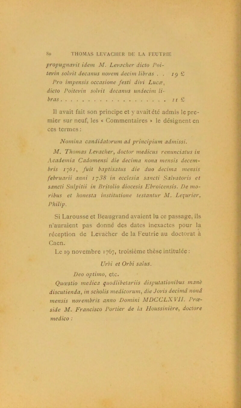 propugnavit idem M. Levaclier dicto Poi- tevin solvit decanus novem decint libras . . ig £ Pro impensis occasione festi divi Lucce, dicto Poitevin solvit decanus undecim li- bras //£ Il avait fait son principe et y avait été admis le pre- mier sur neuf, les « Commentaires » le désignent en ces termes : Nomina candidatorum ad principium admissi. M. Thomas Levaclier, doctor medicus renunciatus in Academia Cadomensi die décima nona mensis decem- bris 776/, fuit baptisa tus die duo décima mensis februarii anni ij38 in ecclesia sancti Salvatoris et sancli Sulpitii in Britolio diocesis Ebroicensis. De mo- ribus et lionesta institutione testantur M. Lequrierr Philip. Si Larousse et Beaugrand avaient lu ce passage, ils n’auraient pas donné des dates inexactes pour la réception de Levacher de la Feutrie au doctorat à Caen. Le 19 novembre 1767, troisième thèse intitulée : Urbi et Orbi salus. Deo optimo, etc. Quœstio medica quodlibetariis disputationibus manè discutienda, in scholis medicorum, die Jovis décima nonâ mensis novembris anno Domini MDCCLXVJJ. Prœ- side M. Francisco Portier de la Houssinière, doctore medico :