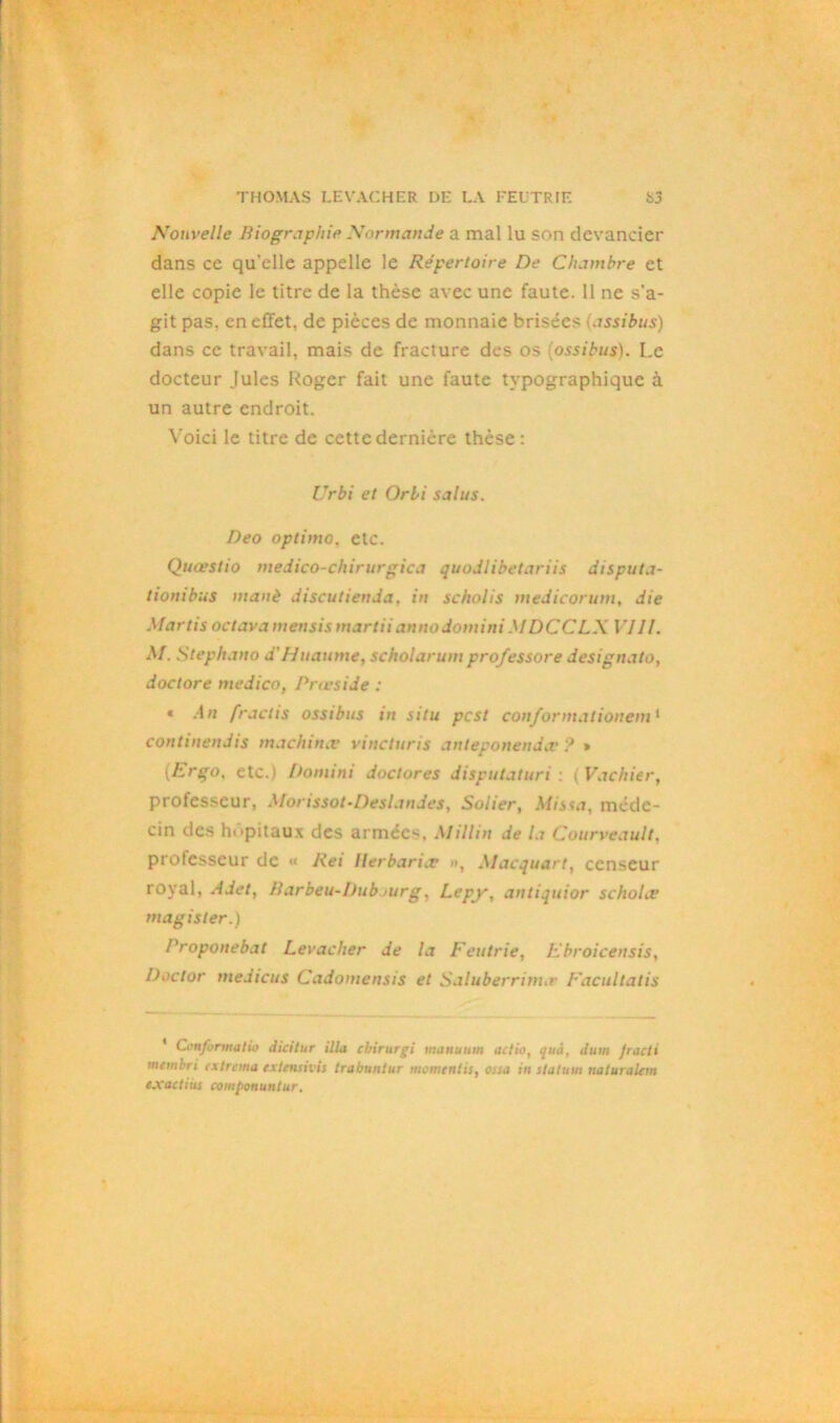 Nouvelle Biographie Normande a mal lu son devancier dans ce qu’elle appelle le Répertoire De Chambre et elle copie le titre de la thèse avec une faute. 11 ne s'a- git pas. en effet, de pièces de monnaie brisées (assibus) dans ce travail, mais de fracture des os (ossibus). Le docteur Jules Roger fait une faute typographique à un autre endroit. Voici le titre de cette dernière thèse: IJrbi et Orli salus. Deo optimo, etc. Quœstio medico-chirurgica quodlibetariis disputa- tionibus manè discutienda. in scholis medicorum, die Martis octava mensis martiiannodominiMDCCLX VJII. M. Stephano d'Huaume, scholarum prof essore designato, doctore medico, Prœside : * An fractis ossibus in situ pcst conformationem1 continendis machina? vincturis anteponenda* ? » (Ergo, etc.) Domini doc tore s disputaturi : i Vachier, professeur, Morissot-Deslandes, Solier, Mis\a, méde- cin des hôpitaux des armées. M illin de la Courveault, professeur de « Rei llerbariat », Alacquart, censeur royal, Adet, Barbeu-I)ub >urg, Lepy, antiquior schohv magisler.) Proponebat Levacher de la Feutrie, Ebroicensis, Doctor medicus Cadomensis et Saluberrtnnr Facultatis Conjunnatio dicilur ilia ebirurgi manuum actio, quà, dum fracti mtmbri ex tréma extensivis trabuntur mementis, essa in station naluraUm exactius componuntur.