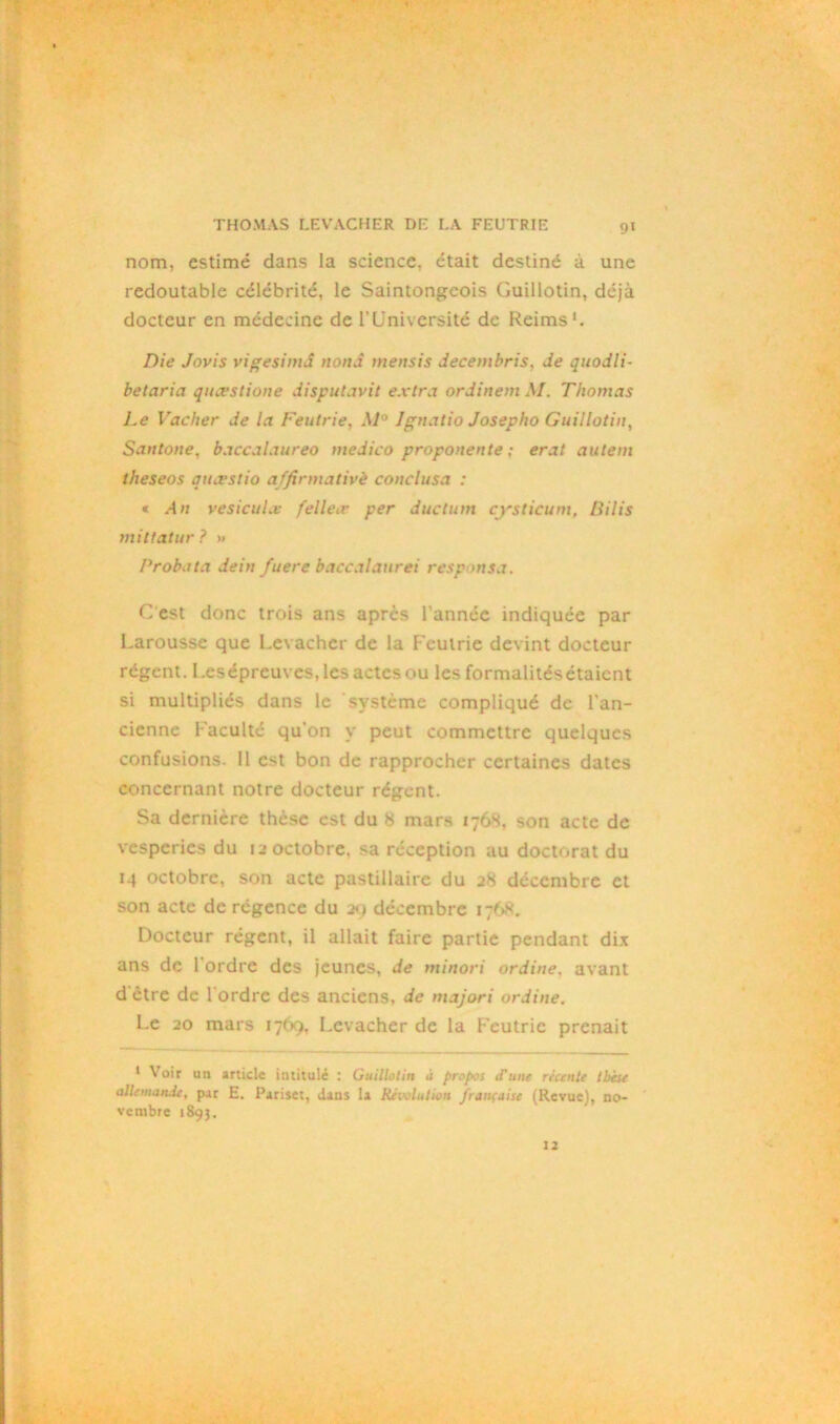 9« nom, estimé dans la science, était destiné à une redoutable célébrité, le Saintongcois Guillotin, déjà docteur en médecine de l’Université de Reims1. Die Jovis vigesimd nond mettsis decembris, Je quodli- belaria quœslione disputavit extra ordinem \I. Thomas Le Vacher de la Feutrie, M° Ignatio Josepho Guillotin, Santone, baccalaureo medico proponente : erat aillent theseos quœslio a/firmativè conclusa : « An vesicuLv felleæ per ductum cysticum, liilis miltatur ? >< Probata dein fuere baccalaurei responsa. C'est donc trois ans apres l’année indiquée par Larousse que Levacher de la Feutrie devint docteur régent. Leséprcuves, les actes ou les formalitésétaicnt si multipliés dans le système compliqué de l’an- cienne Faculté qu'on y peut commettre quelques confusions. Il est bon de rapprocher certaines dates concernant notre docteur régent. Sa dernière thèse est du 8 mars 1768, son acte de vesperies du 12 octobre, sa réception au doctorat du 14 octobre, son acte pastillaire du 28 décembre et son acte de régence du 29 décembre 1768. Docteur régent, il allait faire partie pendant dix ans de 1 ordre des jeunes, de minori ordine, avant d être de 1 ordre des anciens, de majori ordine. Le 20 mars 1769, Levacher de la Feutrie prenait 1 Voir un article intitulé : Guillotin à propos d'une récente tbise aüetnandc, par E. Pariset, dans la Révolution française (Revue), no- vembre 1893.