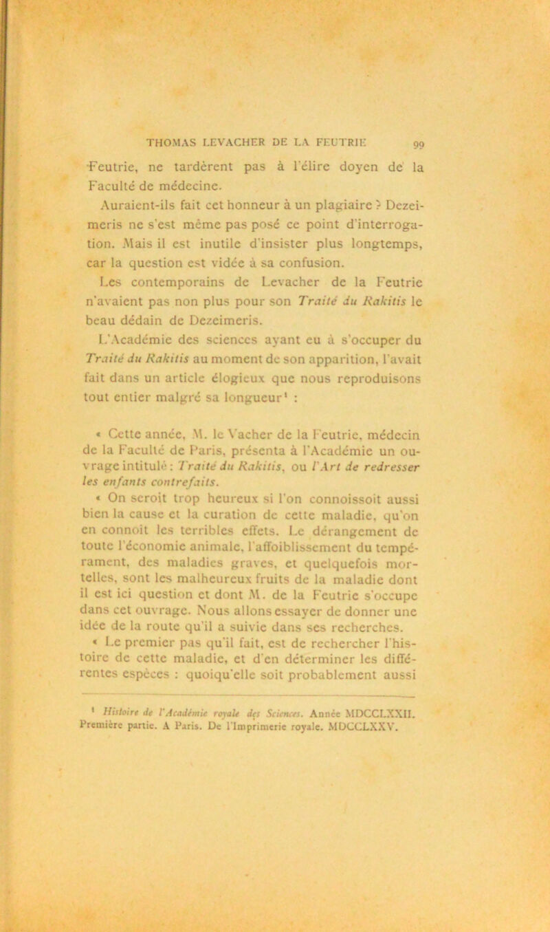 •Feutrie, ne tardèrent pas à l'élire doyen de la Faculté de médecine. Auraient-ils fait cet honneur à un plagiaire ? Dezei- mcris ne s'est même pas posé ce point d'interroga- tion. .Mais il est inutile d'insister plus longtemps, car la question est vidée à sa confusion. Les contemporains de Levacher de la Feutrie n'avaient pas non plus pour son Traité du Rakitis le beau dédain de Dezeimeris. L'Académie des sciences ayant eu à s’occuper du Traité du Rakitis au moment de son apparition, l’avait fait dans un article élogieux que nous reproduisons tout entier malgré sa longueur1 : « Cette année. M. le Vacher de la Feutrie, médecin de la Faculté de l’aris. présenta à l’Académie un ou- vrage intitulé : Traité du Rakitis, ou l'Art de redresser les enfants contrefaits. « On seroit trop heureux si l’on connoissoit aussi bien la cause et la curation de cette maladie, qu'on en connoit les terribles effets. Le dérangement de toute l’économie animale. l'affaiblissement du tempé- rament, des maladies graves, et quelquefois mor- telles, sont les malheureux fruits de la maladie dont il est ici question et dont M. de la Feutrie s’occupe dans cet ouvrage. Nous allons essayer de donner une idée de la route qu'il a suivie dans ses recherches. « Le premier pas qu'il fait, est de rechercher l'his- toire de cette maladie, et d'en déterminer les diffé- rentes espèces : quoiqu'elle soit probablement aussi 1 Histoire de VAcadémie royale des Sciences. Année MDCCLXXII. Première partie. A Paris. De l'Imprimerie royale. MDCCLXXV.