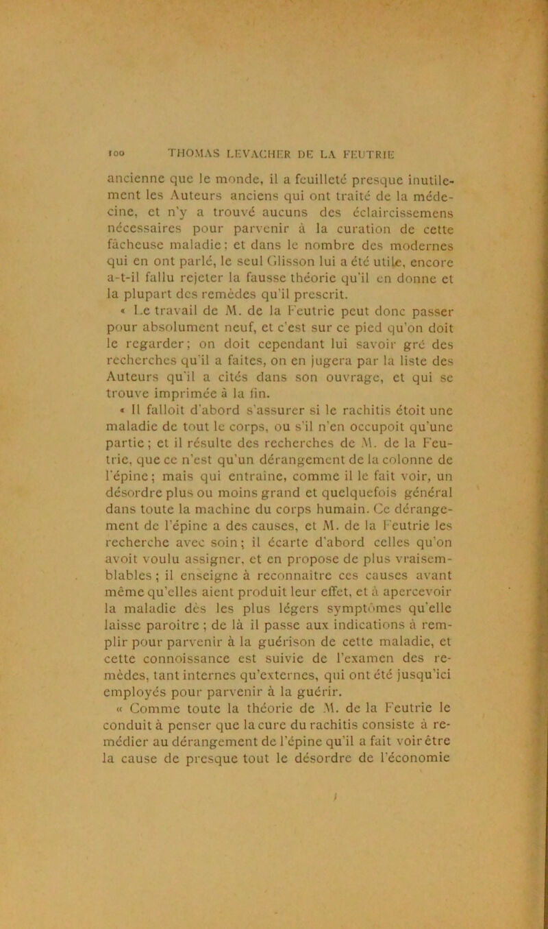 ancienne que le monde, il a feuilleté presque inutile- ment les Auteurs anciens qui ont traité de la méde- cine, et n’y a trouvé aucuns des éclaircissemens nécessaires pour parvenir à la curation de cette fâcheuse maladie; et dans le nombre des modernes qui en ont parlé, le seul Glisson lui a été utile, encore a-t-il fallu rejeter la fausse théorie qu'il en donne et la plupart des remèdes qu'il prescrit. « l.e travail de M. de la Feutrie peut donc passer pour absolument neuf, et c'est sur ce pied qu’on doit le regarder; on doit cependant lui savoir gré des recherches qu'il a faites, on en jugera par la liste des Auteurs qu'il a cités dans son ouvrage, et qui se trouve imprimée à la lin. « 11 falloit d'abord s’assurer si le rachitis étoit une maladie de tout le corps, ou s’il n’en occupoit qu'une partie; et il résulte des recherches de .M. de la Feu- tric, que ce n’est qu’un dérangement de la colonne de l'épine; mais qui entraîne, comme il le fait voir, un désordre plus ou moins grand et quelquefois général dans toute la machine du corps humain. Ce dérange- ment de l’épine a des causes, cl M. de la Feutrie les recherche avec soin; il écarte d'abord celles qu’on avoit voulu assigner, et en propose de plus vraisem- blables ; il enseigne à reconnaître ces causes avant même qu’elles aient produit leur clTet, et à apercevoir la maladie dès les plus légers symptômes qu’elle laisse paroitre ; de là il passe aux indications à rem- plir pour parvenir à la guérison de cette maladie, et cette connoissance est suivie de l’examen des re- mèdes, tant internes qu'externes, qui ont été jusqu'ici employés pour parvenir à la guérir. « Comme toute la théorie de .M. de la Feutrie le conduit à penser que la cure du rachitis consiste à re- médier au dérangement de l'épine qu’il a fait voir être la cause de presque tout le désordre de l'économie