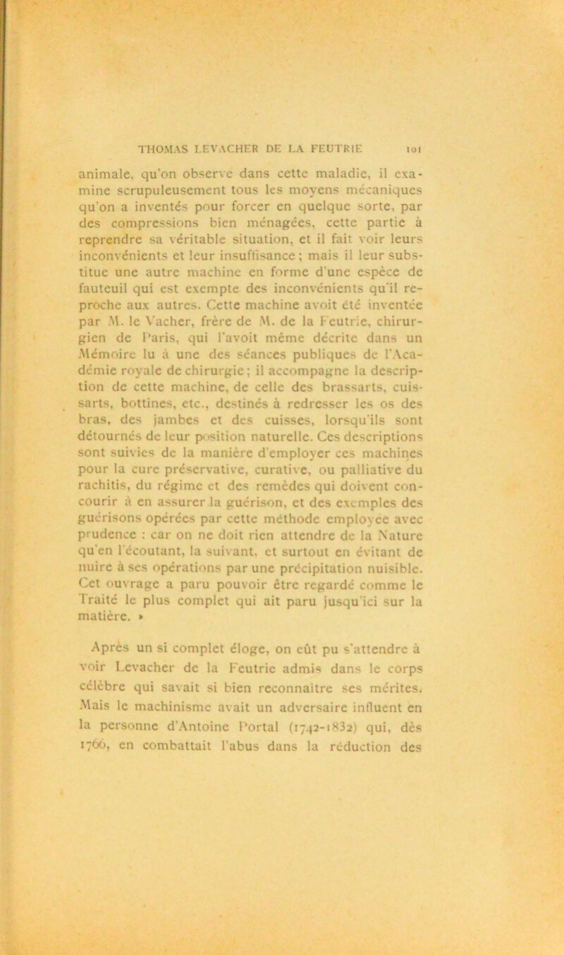 animale, qu'on observe dans cette maladie, il exa- mine scrupuleusement tous les moyens mécaniques qu'on a inventés pour forcer en quelque sorte, par des compressions bien ménagées, cette partie à reprendre sa véritable situation, et il fait voir leurs inconvénients et leur insuffisance; mais il leur subs- titue une autre machine en forme d une espèce de fauteuil qui est exempte des inconvénients qu’il re- proche aux autres. Cette machine avoit été inventée par M. le Vacher, frère de M. de la Feutrie, chirur- gien de Paris, qui Favoit même décrite dans un Mémoire lu à une des séances publiques de l’Aca- démie royale de chirurgie; il accompagne la descrip- tion de cette machine, de celle des brassarts, cuis- sarts, bottines, etc., destinés à redresser les os des bras, des jambes et des cuisses, lorsqu'ils sont détournés de leur position naturelle. Ces descriptions sont suivies de la manière d’employer ces machines pour la cure préservative, curative, ou palliative du rachitis, du régime et des remèdes qui doivent con- courir à en assurer la guérison, et des exemples des guérisons opérées par cette méthode employée avec prudence : car on ne doit rien attendre de la Nature qu'en ( écoutant, la suivant, et surtout en évitant de nuire à ses opérations par une précipitation nuisible. Cet ouvrage a paru pouvoir être regardé comme le 1 raité le plus complet qui ait paru jusqu ici sur la matière. » Après un si complet éloge, on eût pu s'attendre à voir Lcvachcr de la Feutrie admis dans le corps célèbre qui savait si bien reconnaître ses mérites. Mais le machinisme avait un adversaire intluent en la personne d'Antoine Portai (1742-1832) qui, dès 1766, en combattait l’abus dans la réduction des